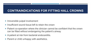 CONTRAINDICATIONS FOR FITTING HALL CROWNS
 Irreversible pulpal involvement
 Insufficient sound tissue left to retain the crown
 Patient co-operation where the clinician cannot be confident that the crown
can be fitted without endangering the patient’s airway
 A patient at risk from bacterial endocarditis.
 Parent or child unhappy with aesthetics.
 