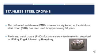 STAINLESS STEEL CROWNS
 The preformed metal crown (PMC), more commonly known as the stainless
steel crown (SSC), has been used for approximately 50 years.
 Preformed metal crowns (PMCs) for primary molar teeth were first described
in 1950 by Engel, followed by Humphrey.
 