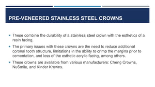 PRE-VENEERED STAINLESS STEEL CROWNS
 These combine the durability of a stainless steel crown with the esthetics of a
resin facing.
 The primary issues with these crowns are the need to reduce additional
coronal tooth structure, limitations in the ability to crimp the margins prior to
cementation, and loss of the esthetic acrylic facing, among others.
 These crowns are available from various manufacturers: Cheng Crowns,
NuSmile, and Kinder Krowns.
 
