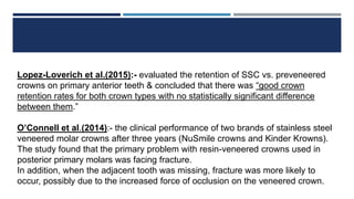 Lopez-Loverich et al.(2015):- evaluated the retention of SSC vs. preveneered
crowns on primary anterior teeth & concluded that there was “good crown
retention rates for both crown types with no statistically significant difference
between them.”
O’Connell et al.(2014):- the clinical performance of two brands of stainless steel
veneered molar crowns after three years (NuSmile crowns and Kinder Krowns).
The study found that the primary problem with resin-veneered crowns used in
posterior primary molars was facing fracture.
In addition, when the adjacent tooth was missing, fracture was more likely to
occur, possibly due to the increased force of occlusion on the veneered crown.
 
