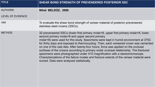TITLE SHEAR BOND STRENGTH OF PREVENEERED POSTERIOR SSC
AUTHORS
LEVEL OF EVIDENCE
Nihal BELDÜZ, 2006
AIM To evaluate the shear bond strength of veneer material of posterior preveneered
stainless steel crowns (SSCs).
METHOD 32 preveneered SSCs (lower first primary molar=8, upper first primary molar=8, lower
second primary molar=8 and upper second primary
molar=8) were used for this study. Specimens were kept in humid environment at 370C
for thirty days and exposed to thermocycling. Then, each veneered crown was cemented
on one of the cast dies. After twenty-four hours, force was applied on the occlusal
surfaces of the crowns according to primary molar occlusal relationship. The fractured
specimens were photographed under X10 magnification with a stereomicroscope.
Characterizations of the failure modes and fracture extents of the veneer material were
scored. Data were analyzed statistically.
 