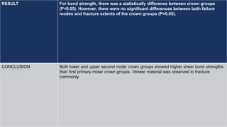 RESULT For bond strength, there was a statistically difference between crown groups
(P<0.05). However, there were no significant differences between both failure
modes and fracture extents of the crown groups (P>0.05).
CONCLUSION Both lower and upper second molar crown groups showed higher shear bond strengths
than first primary molar crown groups. Veneer material was observed to fracture
commonly.
 