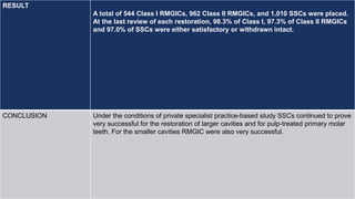 RESULT
A total of 544 Class I RMGICs, 962 Class II RMGICs, and 1,010 SSCs were placed.
At the last review of each restoration, 98.3% of Class I, 97.3% of Class II RMGICs
and 97.0% of SSCs were either satisfactory or withdrawn intact.
CONCLUSION Under the conditions of private specialist practice-based study SSCs continued to prove
very successful for the restoration of larger cavities and for pulp-treated primary molar
teeth. For the smaller cavities RMGIC were also very successful.
 