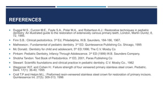REFERENCES
 Duggal M.S., Curzon M.E., Fayle S.A., Polar M.A., and Robertson A.J.: Restorative techniques in pediatric
dentistry: An illustrated guide to the restoration of extensively carious primary teeth, London, Martin Dunitz; 8,
72, 1995.
 Finn S.B.: Clinical pedodontics. 3rd Ed, Philadelphia, W.B. Saunders, 184-186, 1967.
 Mathewson.: Fundamental of pediatric dentistry. 3rd ED. Quintessence Publishing Co. Shicago, 1995
 Mc Donald.: Dentistry for child and adolescent, 5th ED,1996; The C.V. Mosby Co
 Pinkam: Pediatric Dentistry, Infancy Through Adolescence. 3rd ED (1999) W.B. Saunders Company.
 Shobha Tandon: Text Book of Pedodontics. Ist ED, 2001, Paras Publishing Co
 Stewart: Scientific foundations and clinical practice in pediatric dentistry. C.V. Mosby Co., 1982
 Waggoner W.F. and Cohen H.: Failure strength of four veneered primary stainless steel crown. Pediatric.
Dent. 17(1): 36-40, 1995
 Croll T.P and Helpin M.L.: Preformed resin-veneered stainless steel crown for restoration of primary incisors.
Quintessence Int. 27(5): 309-313, 1996
 