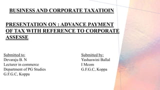 BUSINESS AND CORPORATE TAXATIOIN
PRESENTATION ON : ADVANCE PAYMENT
OF TAX WITH REFERENCE TO CORPORATE
ASSESSE
Submitted to:
Devaraju B. N
Lecturer in commerce
Department of PG Studies
G.F.G.C, Koppa
Submitted by:
Yashaswini Ballal
I Mcom
G.F.G.C, Koppa
 