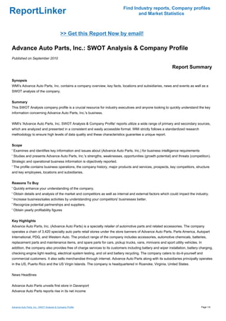 Find Industry reports, Company profiles
ReportLinker                                                                      and Market Statistics



                                            >> Get this Report Now by email!

Advance Auto Parts, Inc.: SWOT Analysis & Company Profile
Published on September 2010

                                                                                                            Report Summary

Synopsis
WMI's Advance Auto Parts, Inc. contains a company overview, key facts, locations and subsidiaries, news and events as well as a
SWOT analysis of the company.


Summary
This SWOT Analysis company profile is a crucial resource for industry executives and anyone looking to quickly understand the key
information concerning Advance Auto Parts, Inc.'s business.


WMI's 'Advance Auto Parts, Inc. SWOT Analysis & Company Profile' reports utilize a wide range of primary and secondary sources,
which are analyzed and presented in a consistent and easily accessible format. WMI strictly follows a standardized research
methodology to ensure high levels of data quality and these characteristics guarantee a unique report.


Scope
' Examines and identifies key information and issues about (Advance Auto Parts, Inc.) for business intelligence requirements
' Studies and presents Advance Auto Parts, Inc.'s strengths, weaknesses, opportunities (growth potential) and threats (competition).
Strategic and operational business information is objectively reported.
' The profile contains business operations, the company history, major products and services, prospects, key competitors, structure
and key employees, locations and subsidiaries.


Reasons To Buy
' Quickly enhance your understanding of the company.
' Obtain details and analysis of the market and competitors as well as internal and external factors which could impact the industry.
' Increase business/sales activities by understanding your competitors' businesses better.
' Recognize potential partnerships and suppliers.
' Obtain yearly profitability figures


Key Highlights
Advance Auto Parts, Inc. (Advance Auto Parts) is a specialty retailer of automotive parts and related accessories. The company
operates a chain of 3,420 specialty auto parts retail stores under the store banners of Advance Auto Parts, Parts America, Autopart
International, PDQ, and Western Auto. The product range of the company includes accessories, automotive chemicals, batteries,
replacement parts and maintenance items, and spare parts for cars, pickup trucks, vans, minivans and sport utility vehicles. In
addition, the company also provides free of charge services to its customers including battery and wiper installation, battery charging,
checking engine light reading, electrical system testing, and oil and battery recycling. The company caters to do-it-yourself and
commercial customers. It also sells merchandise through internet. Advance Auto Parts along with its subsidiaries principally operates
in the US, Puerto Rico and the US Virgin Islands. The company is headquartered in Roanoke, Virginia, United States.


News Headlines


Advance Auto Parts unveils first store in Davenport
Advance Auto Parts reports rise in its net income



Advance Auto Parts, Inc.: SWOT Analysis & Company Profile                                                                       Page 1/4
 