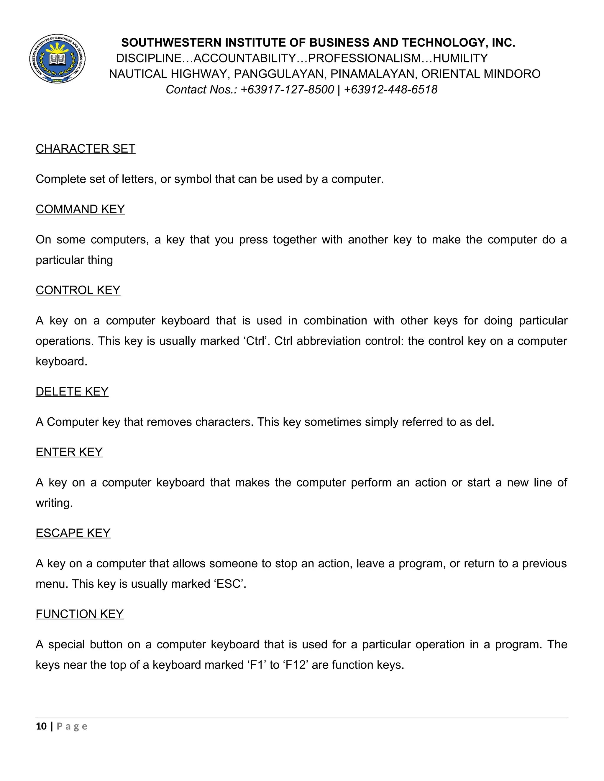 SOUTHWESTERN INSTITUTE OF BUSINESS AND TECHNOLOGY, INC.
DISCIPLINE…ACCOUNTABILITY…PROFESSIONALISM…HUMILITY
NAUTICAL HIGHWAY, PANGGULAYAN, PINAMALAYAN, ORIENTAL MINDORO
Contact Nos.: +63917-127-8500 | +63912-448-6518
CHARACTER SET
Complete set of letters, or symbol that can be used by a computer.
COMMAND KEY
On some computers, a key that you press together with another key to make the computer do a
particular thing
CONTROL KEY
A key on a computer keyboard that is used in combination with other keys for doing particular
operations. This key is usually marked ‘Ctrl’. Ctrl abbreviation control: the control key on a computer
keyboard.
DELETE KEY
A Computer key that removes characters. This key sometimes simply referred to as del.
ENTER KEY
A key on a computer keyboard that makes the computer perform an action or start a new line of
writing.
ESCAPE KEY
A key on a computer that allows someone to stop an action, leave a program, or return to a previous
menu. This key is usually marked ‘ESC’.
FUNCTION KEY
A special button on a computer keyboard that is used for a particular operation in a program. The
keys near the top of a keyboard marked ‘F1’ to ‘F12’ are function keys.
10 | P a g e
 