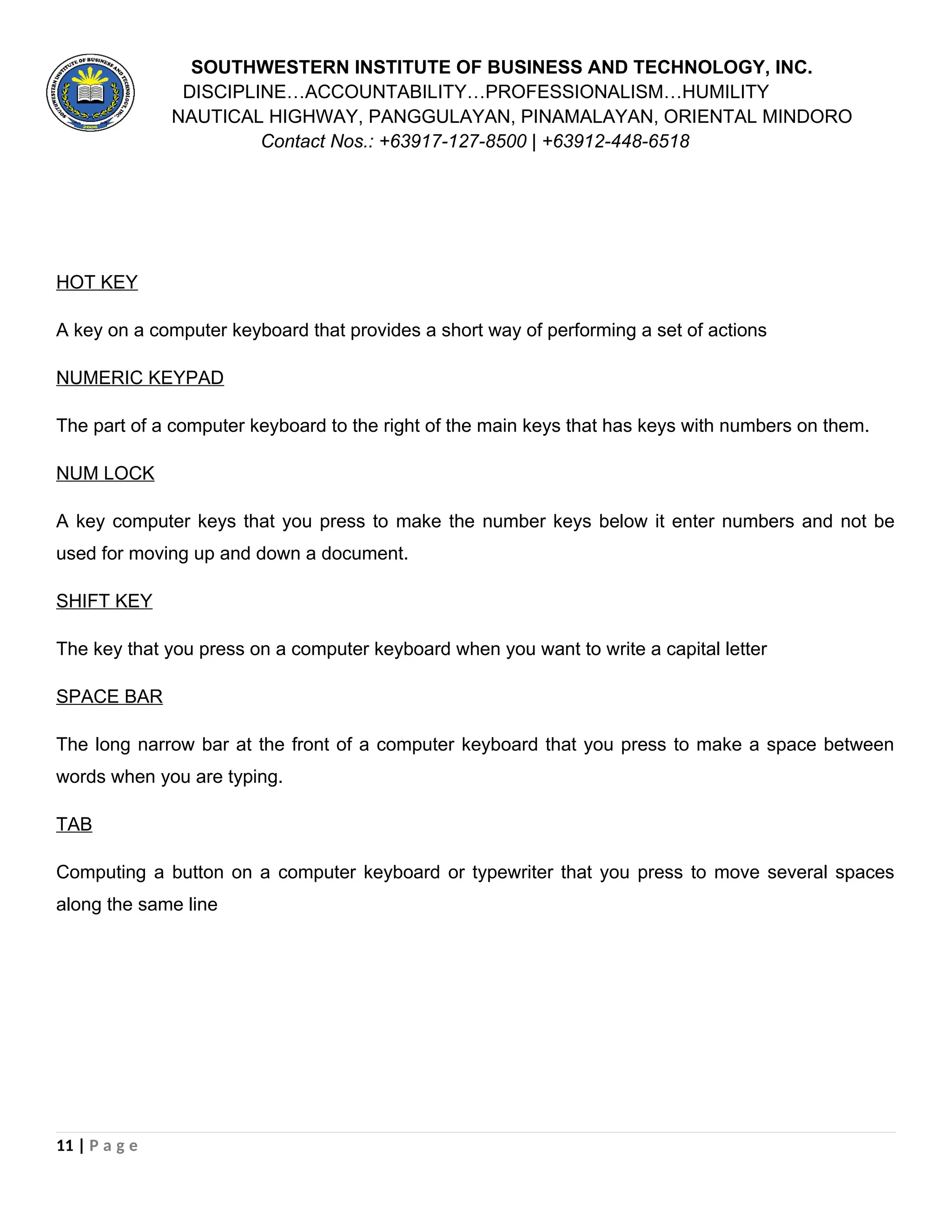 SOUTHWESTERN INSTITUTE OF BUSINESS AND TECHNOLOGY, INC.
DISCIPLINE…ACCOUNTABILITY…PROFESSIONALISM…HUMILITY
NAUTICAL HIGHWAY, PANGGULAYAN, PINAMALAYAN, ORIENTAL MINDORO
Contact Nos.: +63917-127-8500 | +63912-448-6518
HOT KEY
A key on a computer keyboard that provides a short way of performing a set of actions
NUMERIC KEYPAD
The part of a computer keyboard to the right of the main keys that has keys with numbers on them.
NUM LOCK
A key computer keys that you press to make the number keys below it enter numbers and not be
used for moving up and down a document.
SHIFT KEY
The key that you press on a computer keyboard when you want to write a capital letter
SPACE BAR
The long narrow bar at the front of a computer keyboard that you press to make a space between
words when you are typing.
TAB
Computing a button on a computer keyboard or typewriter that you press to move several spaces
along the same line
11 | P a g e
 
