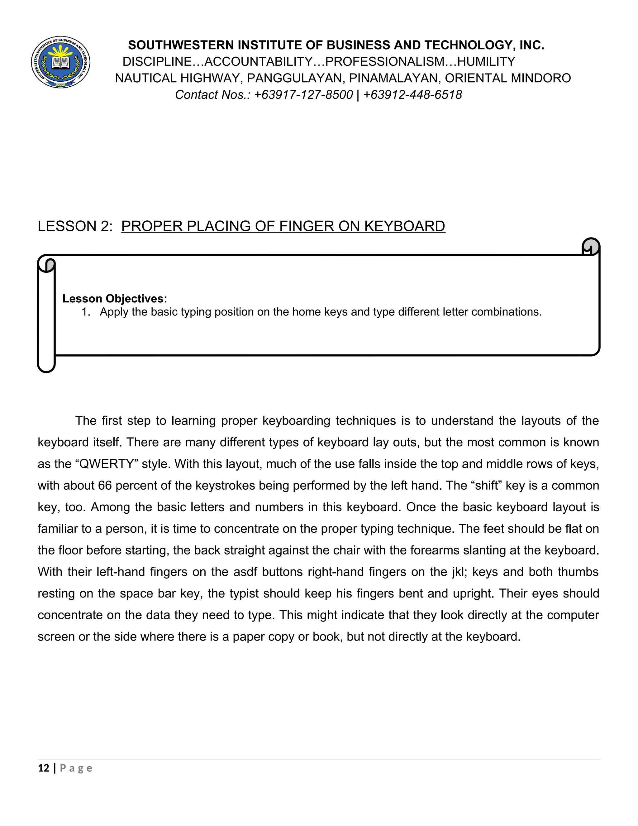 Lesson Objectives:
1. Apply the basic typing position on the home keys and type different letter combinations.
SOUTHWESTERN INSTITUTE OF BUSINESS AND TECHNOLOGY, INC.
DISCIPLINE…ACCOUNTABILITY…PROFESSIONALISM…HUMILITY
NAUTICAL HIGHWAY, PANGGULAYAN, PINAMALAYAN, ORIENTAL MINDORO
Contact Nos.: +63917-127-8500 | +63912-448-6518
LESSON 2: PROPER PLACING OF FINGER ON KEYBOARD
The first step to learning proper keyboarding techniques is to understand the layouts of the
keyboard itself. There are many different types of keyboard lay outs, but the most common is known
as the “QWERTY” style. With this layout, much of the use falls inside the top and middle rows of keys,
with about 66 percent of the keystrokes being performed by the left hand. The “shift” key is a common
key, too. Among the basic letters and numbers in this keyboard. Once the basic keyboard layout is
familiar to a person, it is time to concentrate on the proper typing technique. The feet should be flat on
the floor before starting, the back straight against the chair with the forearms slanting at the keyboard.
With their left-hand fingers on the asdf buttons right-hand fingers on the jkl; keys and both thumbs
resting on the space bar key, the typist should keep his fingers bent and upright. Their eyes should
concentrate on the data they need to type. This might indicate that they look directly at the computer
screen or the side where there is a paper copy or book, but not directly at the keyboard.
12 | P a g e
 
