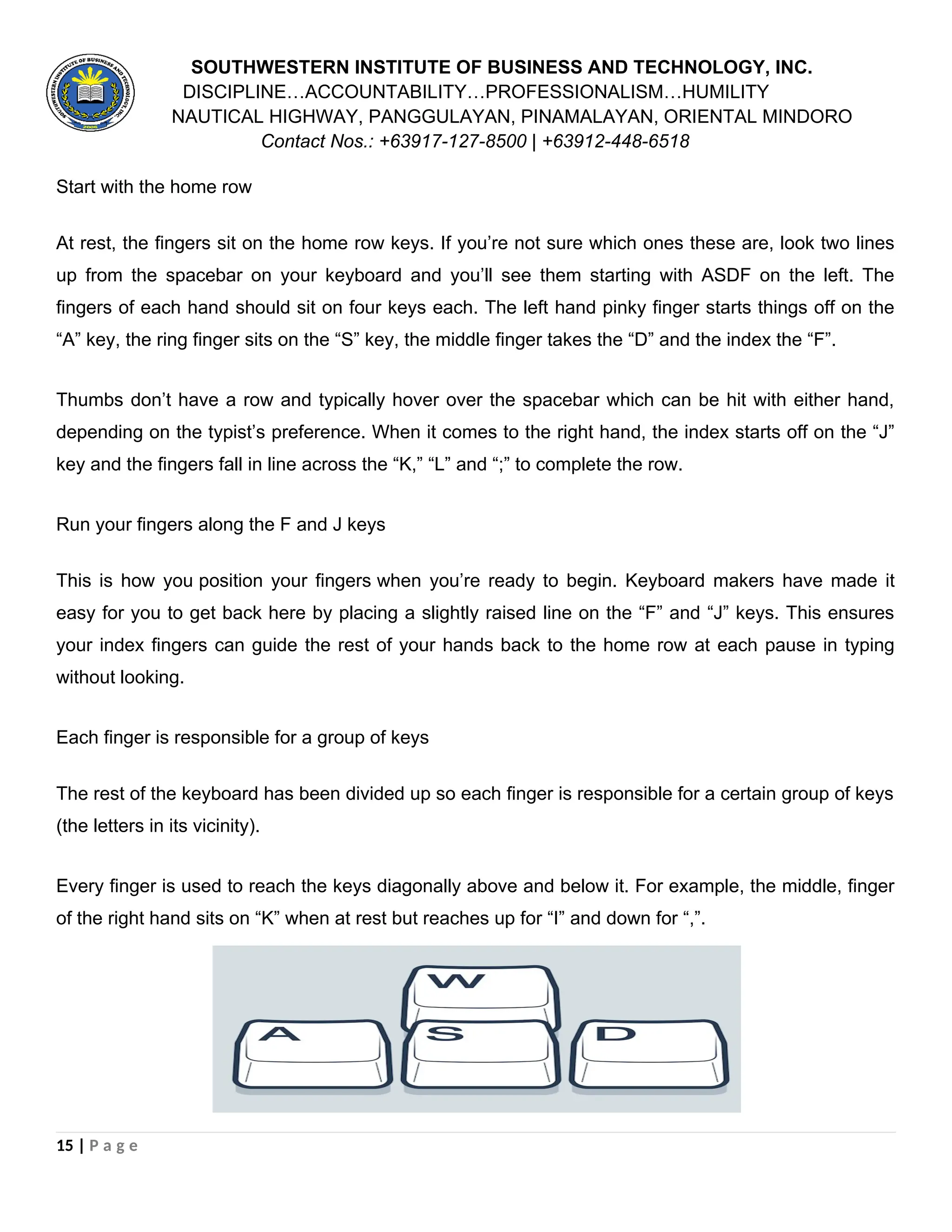 SOUTHWESTERN INSTITUTE OF BUSINESS AND TECHNOLOGY, INC.
DISCIPLINE…ACCOUNTABILITY…PROFESSIONALISM…HUMILITY
NAUTICAL HIGHWAY, PANGGULAYAN, PINAMALAYAN, ORIENTAL MINDORO
Contact Nos.: +63917-127-8500 | +63912-448-6518
Start with the home row
At rest, the fingers sit on the home row keys. If you’re not sure which ones these are, look two lines
up from the spacebar on your keyboard and you’ll see them starting with ASDF on the left. The
fingers of each hand should sit on four keys each. The left hand pinky finger starts things off on the
“A” key, the ring finger sits on the “S” key, the middle finger takes the “D” and the index the “F”.
Thumbs don’t have a row and typically hover over the spacebar which can be hit with either hand,
depending on the typist’s preference. When it comes to the right hand, the index starts off on the “J”
key and the fingers fall in line across the “K,” “L” and “;” to complete the row.
Run your fingers along the F and J keys
This is how you position your fingers when you’re ready to begin. Keyboard makers have made it
easy for you to get back here by placing a slightly raised line on the “F” and “J” keys. This ensures
your index fingers can guide the rest of your hands back to the home row at each pause in typing
without looking.
Each finger is responsible for a group of keys
The rest of the keyboard has been divided up so each finger is responsible for a certain group of keys
(the letters in its vicinity).
Every finger is used to reach the keys diagonally above and below it. For example, the middle, finger
of the right hand sits on “K” when at rest but reaches up for “I” and down for “,”.
15 | P a g e
 