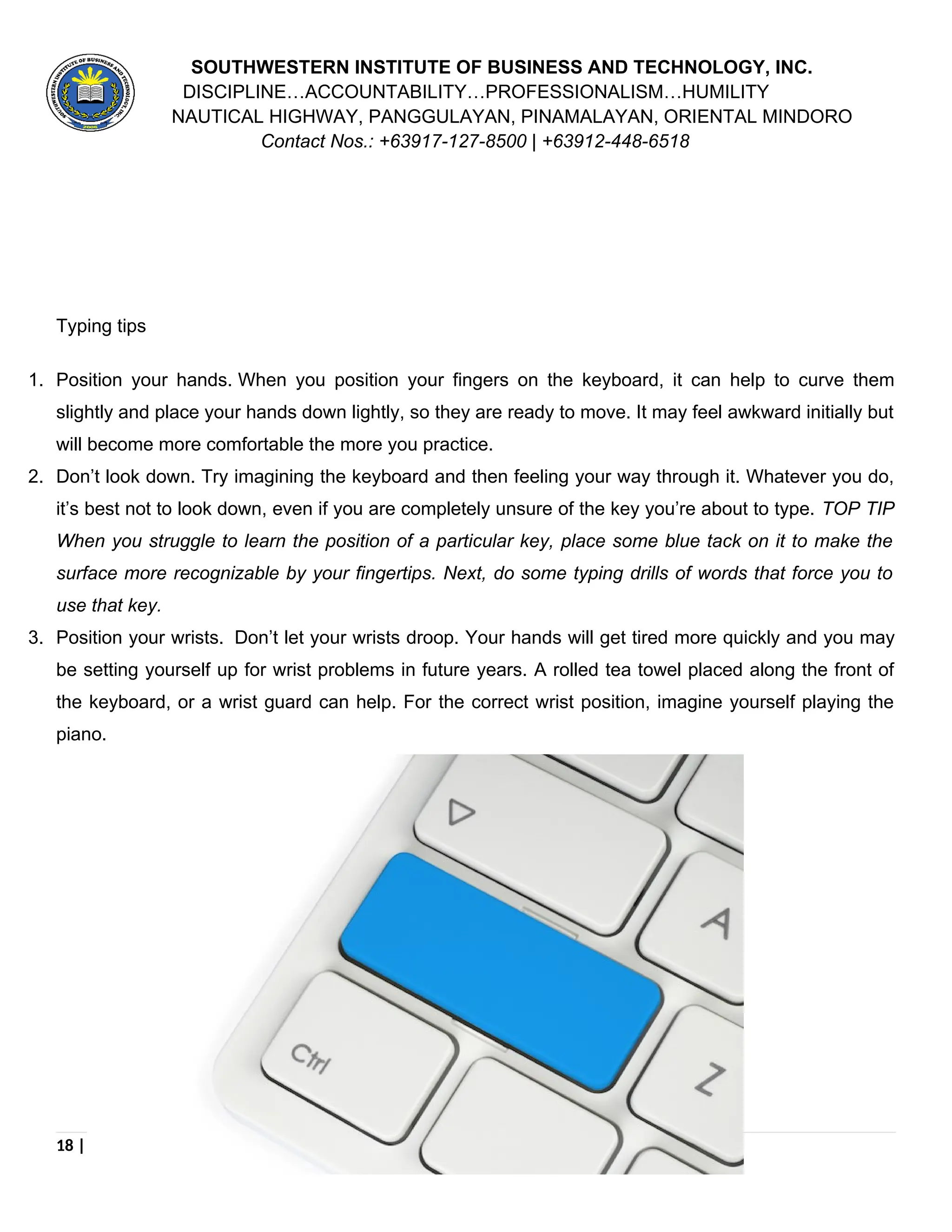 SOUTHWESTERN INSTITUTE OF BUSINESS AND TECHNOLOGY, INC.
DISCIPLINE…ACCOUNTABILITY…PROFESSIONALISM…HUMILITY
NAUTICAL HIGHWAY, PANGGULAYAN, PINAMALAYAN, ORIENTAL MINDORO
Contact Nos.: +63917-127-8500 | +63912-448-6518
Typing tips
1. Position your hands. When you position your fingers on the keyboard, it can help to curve them
slightly and place your hands down lightly, so they are ready to move. It may feel awkward initially but
will become more comfortable the more you practice.
2. Don’t look down. Try imagining the keyboard and then feeling your way through it. Whatever you do,
it’s best not to look down, even if you are completely unsure of the key you’re about to type. TOP TIP
When you struggle to learn the position of a particular key, place some blue tack on it to make the
surface more recognizable by your fingertips. Next, do some typing drills of words that force you to
use that key.
3. Position your wrists. Don’t let your wrists droop. Your hands will get tired more quickly and you may
be setting yourself up for wrist problems in future years. A rolled tea towel placed along the front of
the keyboard, or a wrist guard can help. For the correct wrist position, imagine yourself playing the
piano.
18 | P a g e
 