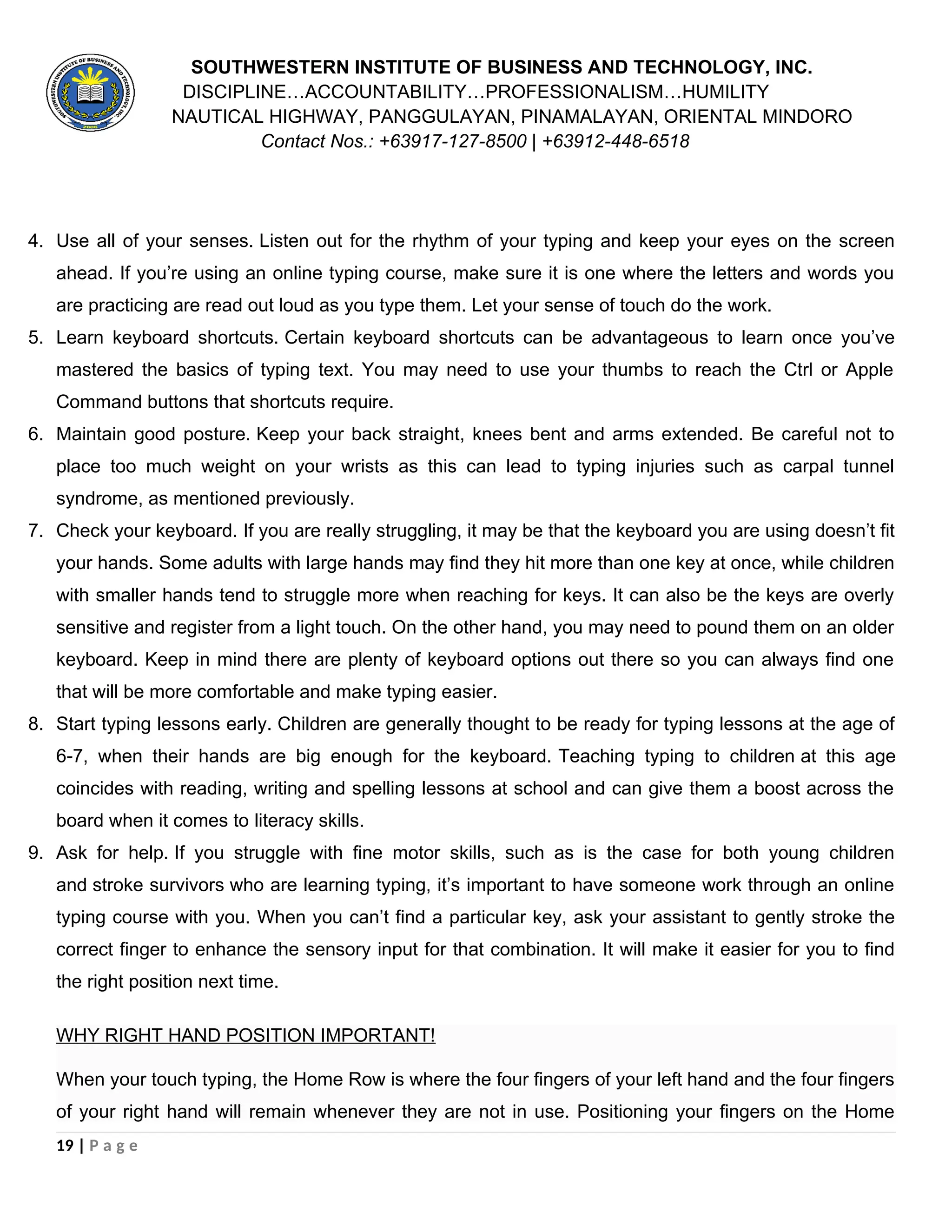 SOUTHWESTERN INSTITUTE OF BUSINESS AND TECHNOLOGY, INC.
DISCIPLINE…ACCOUNTABILITY…PROFESSIONALISM…HUMILITY
NAUTICAL HIGHWAY, PANGGULAYAN, PINAMALAYAN, ORIENTAL MINDORO
Contact Nos.: +63917-127-8500 | +63912-448-6518
4. Use all of your senses. Listen out for the rhythm of your typing and keep your eyes on the screen
ahead. If you’re using an online typing course, make sure it is one where the letters and words you
are practicing are read out loud as you type them. Let your sense of touch do the work.
5. Learn keyboard shortcuts. Certain keyboard shortcuts can be advantageous to learn once you’ve
mastered the basics of typing text. You may need to use your thumbs to reach the Ctrl or Apple
Command buttons that shortcuts require.
6. Maintain good posture. Keep your back straight, knees bent and arms extended. Be careful not to
place too much weight on your wrists as this can lead to typing injuries such as carpal tunnel
syndrome, as mentioned previously.
7. Check your keyboard. If you are really struggling, it may be that the keyboard you are using doesn’t fit
your hands. Some adults with large hands may find they hit more than one key at once, while children
with smaller hands tend to struggle more when reaching for keys. It can also be the keys are overly
sensitive and register from a light touch. On the other hand, you may need to pound them on an older
keyboard. Keep in mind there are plenty of keyboard options out there so you can always find one
that will be more comfortable and make typing easier.
8. Start typing lessons early. Children are generally thought to be ready for typing lessons at the age of
6-7, when their hands are big enough for the keyboard. Teaching typing to children at this age
coincides with reading, writing and spelling lessons at school and can give them a boost across the
board when it comes to literacy skills.
9. Ask for help. If you struggle with fine motor skills, such as is the case for both young children
and stroke survivors who are learning typing, it’s important to have someone work through an online
typing course with you. When you can’t find a particular key, ask your assistant to gently stroke the
correct finger to enhance the sensory input for that combination. It will make it easier for you to find
the right position next time.
WHY RIGHT HAND POSITION IMPORTANT!
When your touch typing, the Home Row is where the four fingers of your left hand and the four fingers
of your right hand will remain whenever they are not in use. Positioning your fingers on the Home
19 | P a g e
 