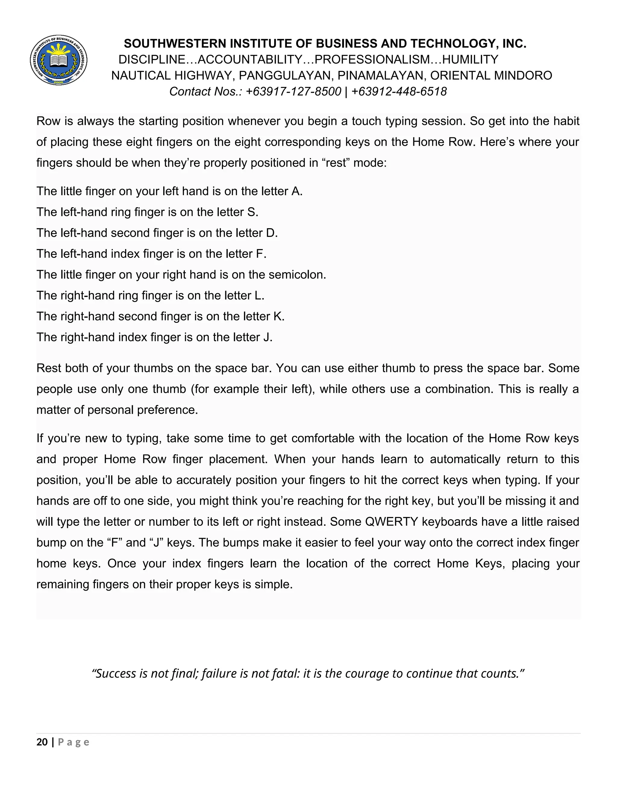 SOUTHWESTERN INSTITUTE OF BUSINESS AND TECHNOLOGY, INC.
DISCIPLINE…ACCOUNTABILITY…PROFESSIONALISM…HUMILITY
NAUTICAL HIGHWAY, PANGGULAYAN, PINAMALAYAN, ORIENTAL MINDORO
Contact Nos.: +63917-127-8500 | +63912-448-6518
Row is always the starting position whenever you begin a touch typing session. So get into the habit
of placing these eight fingers on the eight corresponding keys on the Home Row. Here’s where your
fingers should be when they’re properly positioned in “rest” mode:
The little finger on your left hand is on the letter A.
The left-hand ring finger is on the letter S.
The left-hand second finger is on the letter D.
The left-hand index finger is on the letter F.
The little finger on your right hand is on the semicolon.
The right-hand ring finger is on the letter L.
The right-hand second finger is on the letter K.
The right-hand index finger is on the letter J.
Rest both of your thumbs on the space bar. You can use either thumb to press the space bar. Some
people use only one thumb (for example their left), while others use a combination. This is really a
matter of personal preference.
If you’re new to typing, take some time to get comfortable with the location of the Home Row keys
and proper Home Row finger placement. When your hands learn to automatically return to this
position, you’ll be able to accurately position your fingers to hit the correct keys when typing. If your
hands are off to one side, you might think you’re reaching for the right key, but you’ll be missing it and
will type the letter or number to its left or right instead. Some QWERTY keyboards have a little raised
bump on the “F” and “J” keys. The bumps make it easier to feel your way onto the correct index finger
home keys. Once your index fingers learn the location of the correct Home Keys, placing your
remaining fingers on their proper keys is simple.
“Success is not final; failure is not fatal: it is the courage to continue that counts.”
20 | P a g e
 
