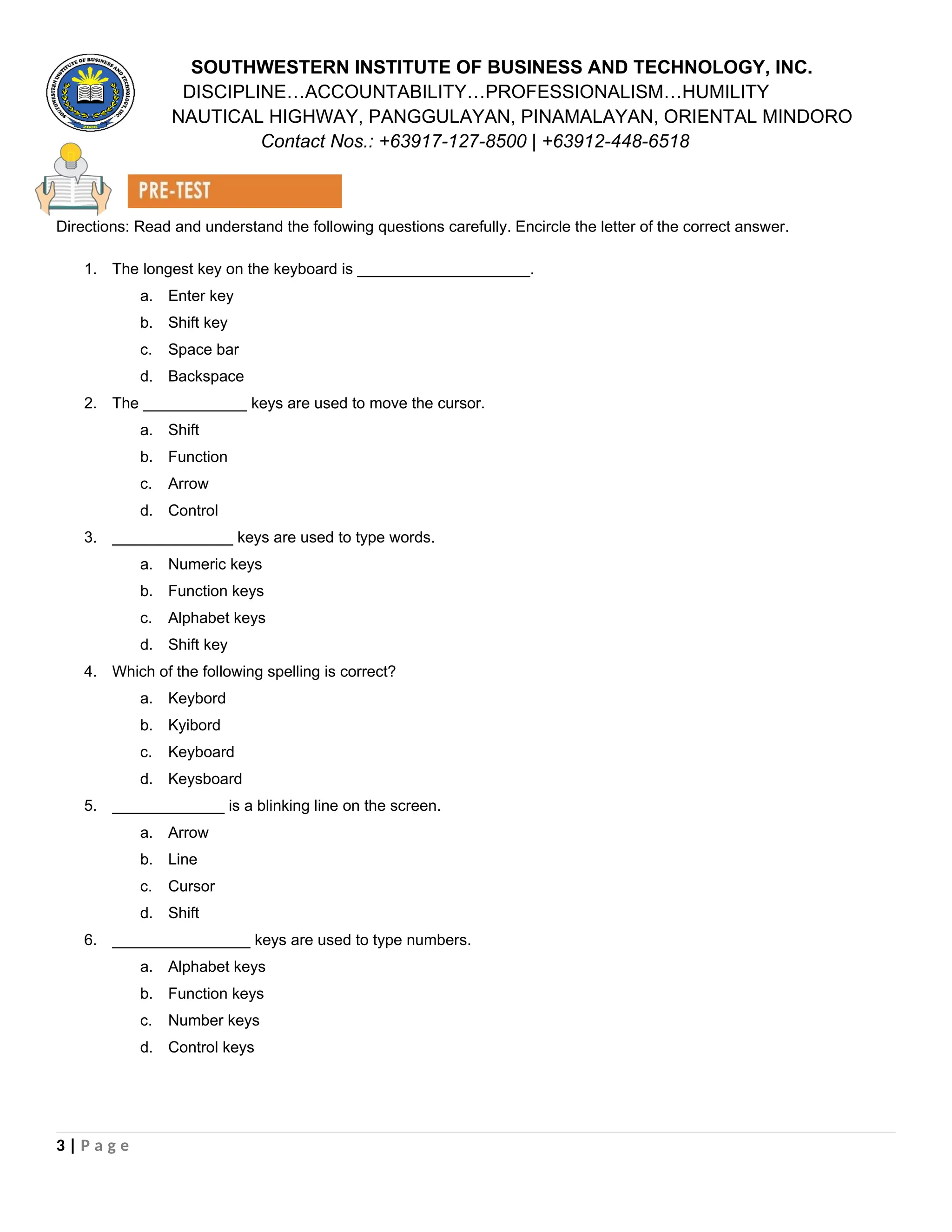 SOUTHWESTERN INSTITUTE OF BUSINESS AND TECHNOLOGY, INC.
DISCIPLINE…ACCOUNTABILITY…PROFESSIONALISM…HUMILITY
NAUTICAL HIGHWAY, PANGGULAYAN, PINAMALAYAN, ORIENTAL MINDORO
Contact Nos.: +63917-127-8500 | +63912-448-6518
Directions: Read and understand the following questions carefully. Encircle the letter of the correct answer.
1. The longest key on the keyboard is ____________________.
a. Enter key
b. Shift key
c. Space bar
d. Backspace
2. The ____________ keys are used to move the cursor.
a. Shift
b. Function
c. Arrow
d. Control
3. ______________ keys are used to type words.
a. Numeric keys
b. Function keys
c. Alphabet keys
d. Shift key
4. Which of the following spelling is correct?
a. Keybord
b. Kyibord
c. Keyboard
d. Keysboard
5. _____________ is a blinking line on the screen.
a. Arrow
b. Line
c. Cursor
d. Shift
6. ________________ keys are used to type numbers.
a. Alphabet keys
b. Function keys
c. Number keys
d. Control keys
3 | P a g e
 