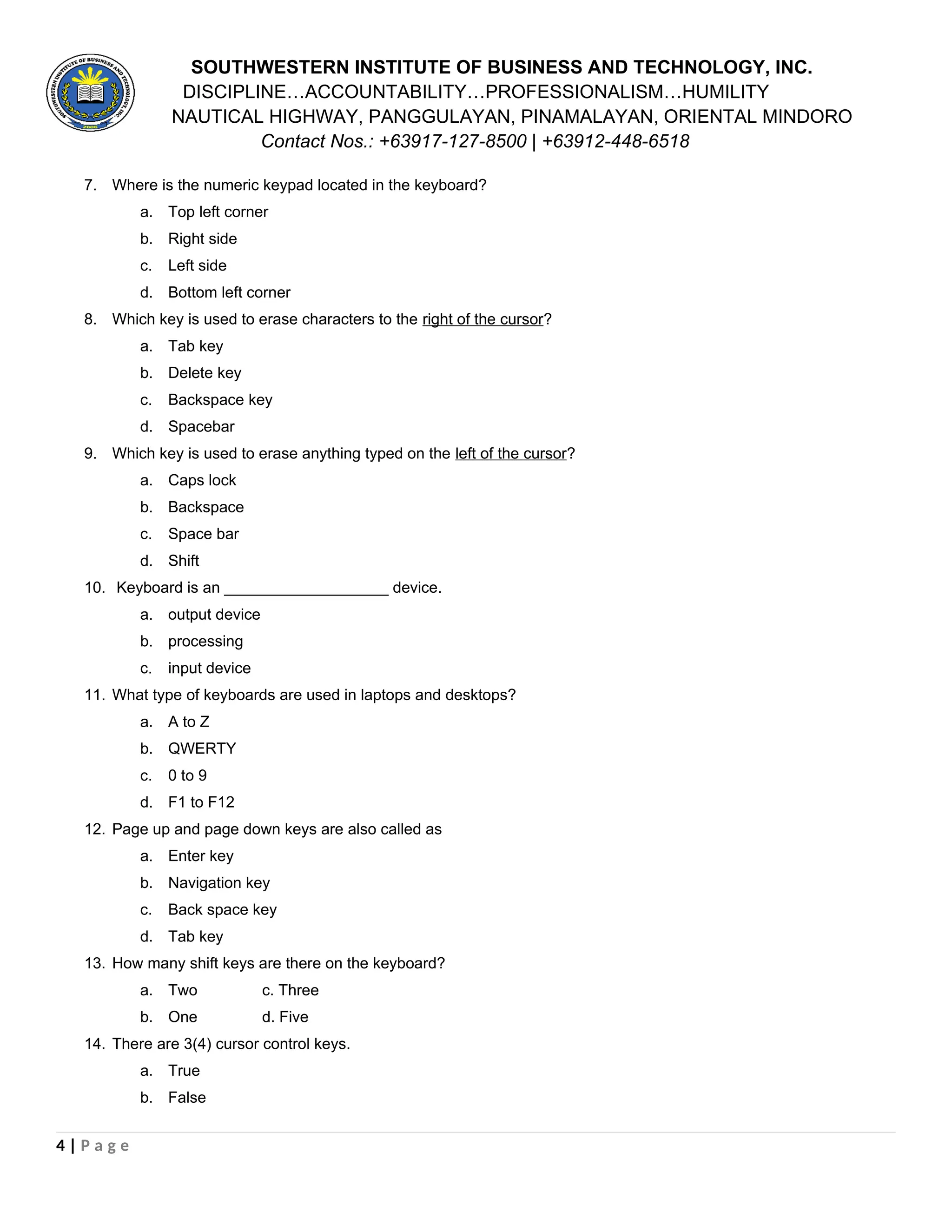 SOUTHWESTERN INSTITUTE OF BUSINESS AND TECHNOLOGY, INC.
DISCIPLINE…ACCOUNTABILITY…PROFESSIONALISM…HUMILITY
NAUTICAL HIGHWAY, PANGGULAYAN, PINAMALAYAN, ORIENTAL MINDORO
Contact Nos.: +63917-127-8500 | +63912-448-6518
7. Where is the numeric keypad located in the keyboard?
a. Top left corner
b. Right side
c. Left side
d. Bottom left corner
8. Which key is used to erase characters to the right of the cursor?
a. Tab key
b. Delete key
c. Backspace key
d. Spacebar
9. Which key is used to erase anything typed on the left of the cursor?
a. Caps lock
b. Backspace
c. Space bar
d. Shift
10. Keyboard is an ___________________ device.
a. output device
b. processing
c. input device
11. What type of keyboards are used in laptops and desktops?
a. A to Z
b. QWERTY
c. 0 to 9
d. F1 to F12
12. Page up and page down keys are also called as
a. Enter key
b. Navigation key
c. Back space key
d. Tab key
13. How many shift keys are there on the keyboard?
a. Two c. Three
b. One d. Five
14. There are 3(4) cursor control keys.
a. True
b. False
4 | P a g e
 
