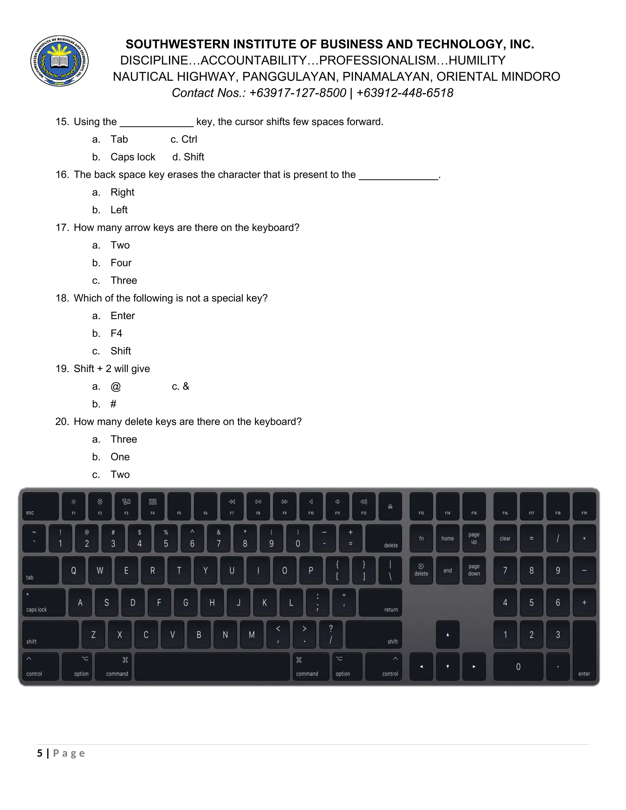 SOUTHWESTERN INSTITUTE OF BUSINESS AND TECHNOLOGY, INC.
DISCIPLINE…ACCOUNTABILITY…PROFESSIONALISM…HUMILITY
NAUTICAL HIGHWAY, PANGGULAYAN, PINAMALAYAN, ORIENTAL MINDORO
Contact Nos.: +63917-127-8500 | +63912-448-6518
15. Using the _____________ key, the cursor shifts few spaces forward.
a. Tab c. Ctrl
b. Caps lock d. Shift
16. The back space key erases the character that is present to the ______________.
a. Right
b. Left
17. How many arrow keys are there on the keyboard?
a. Two
b. Four
c. Three
18. Which of the following is not a special key?
a. Enter
b. F4
c. Shift
19. Shift + 2 will give
a. @ c. &
b. #
20. How many delete keys are there on the keyboard?
a. Three
b. One
c. Two
5 | P a g e
 