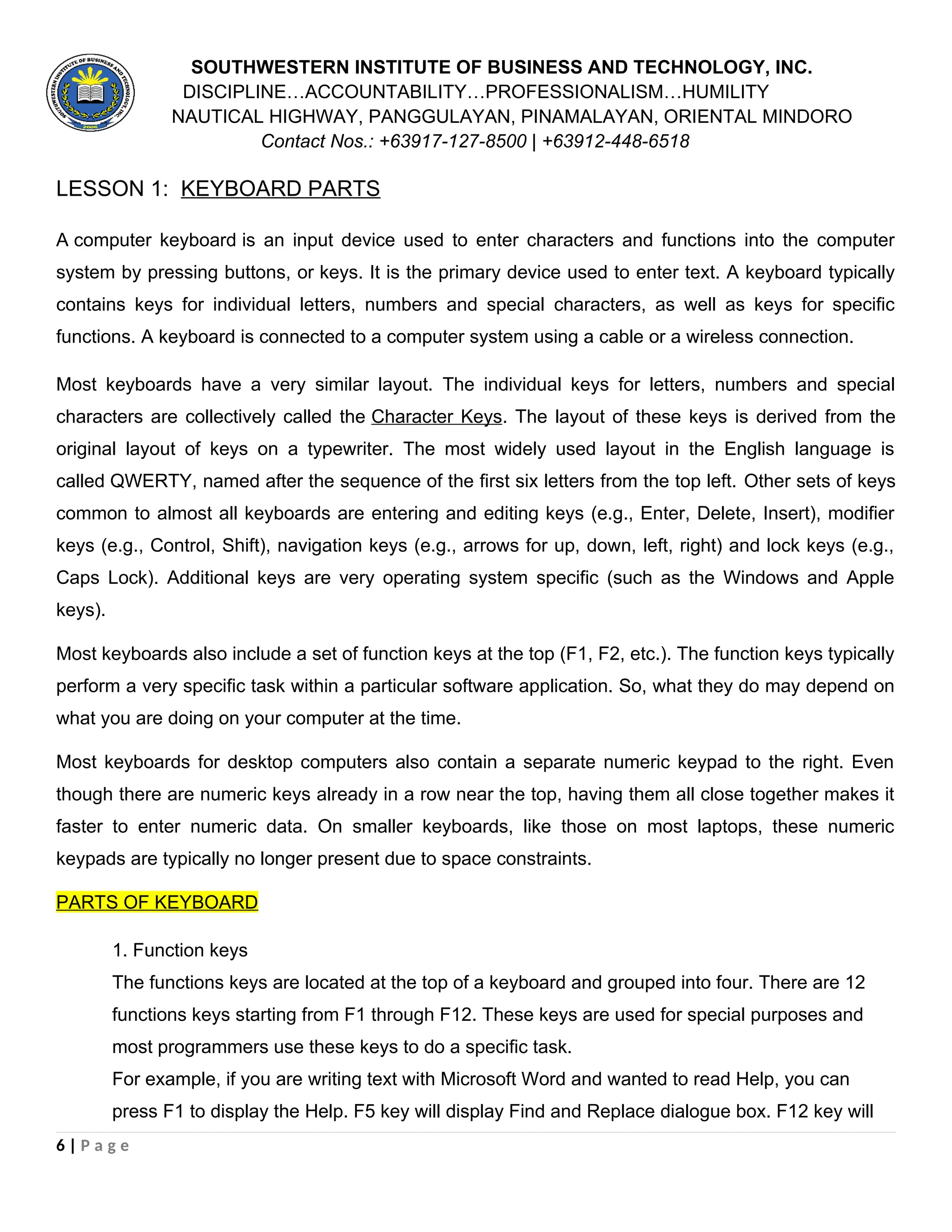 SOUTHWESTERN INSTITUTE OF BUSINESS AND TECHNOLOGY, INC.
DISCIPLINE…ACCOUNTABILITY…PROFESSIONALISM…HUMILITY
NAUTICAL HIGHWAY, PANGGULAYAN, PINAMALAYAN, ORIENTAL MINDORO
Contact Nos.: +63917-127-8500 | +63912-448-6518
LESSON 1: KEYBOARD PARTS
A computer keyboard is an input device used to enter characters and functions into the computer
system by pressing buttons, or keys. It is the primary device used to enter text. A keyboard typically
contains keys for individual letters, numbers and special characters, as well as keys for specific
functions. A keyboard is connected to a computer system using a cable or a wireless connection.
Most keyboards have a very similar layout. The individual keys for letters, numbers and special
characters are collectively called the Character Keys. The layout of these keys is derived from the
original layout of keys on a typewriter. The most widely used layout in the English language is
called QWERTY, named after the sequence of the first six letters from the top left. Other sets of keys
common to almost all keyboards are entering and editing keys (e.g., Enter, Delete, Insert), modifier
keys (e.g., Control, Shift), navigation keys (e.g., arrows for up, down, left, right) and lock keys (e.g.,
Caps Lock). Additional keys are very operating system specific (such as the Windows and Apple
keys).
Most keyboards also include a set of function keys at the top (F1, F2, etc.). The function keys typically
perform a very specific task within a particular software application. So, what they do may depend on
what you are doing on your computer at the time.
Most keyboards for desktop computers also contain a separate numeric keypad to the right. Even
though there are numeric keys already in a row near the top, having them all close together makes it
faster to enter numeric data. On smaller keyboards, like those on most laptops, these numeric
keypads are typically no longer present due to space constraints.
PARTS OF KEYBOARD
1. Function keys
The functions keys are located at the top of a keyboard and grouped into four. There are 12
functions keys starting from F1 through F12. These keys are used for special purposes and
most programmers use these keys to do a specific task.
For example, if you are writing text with Microsoft Word and wanted to read Help, you can
press F1 to display the Help. F5 key will display Find and Replace dialogue box. F12 key will
6 | P a g e
 