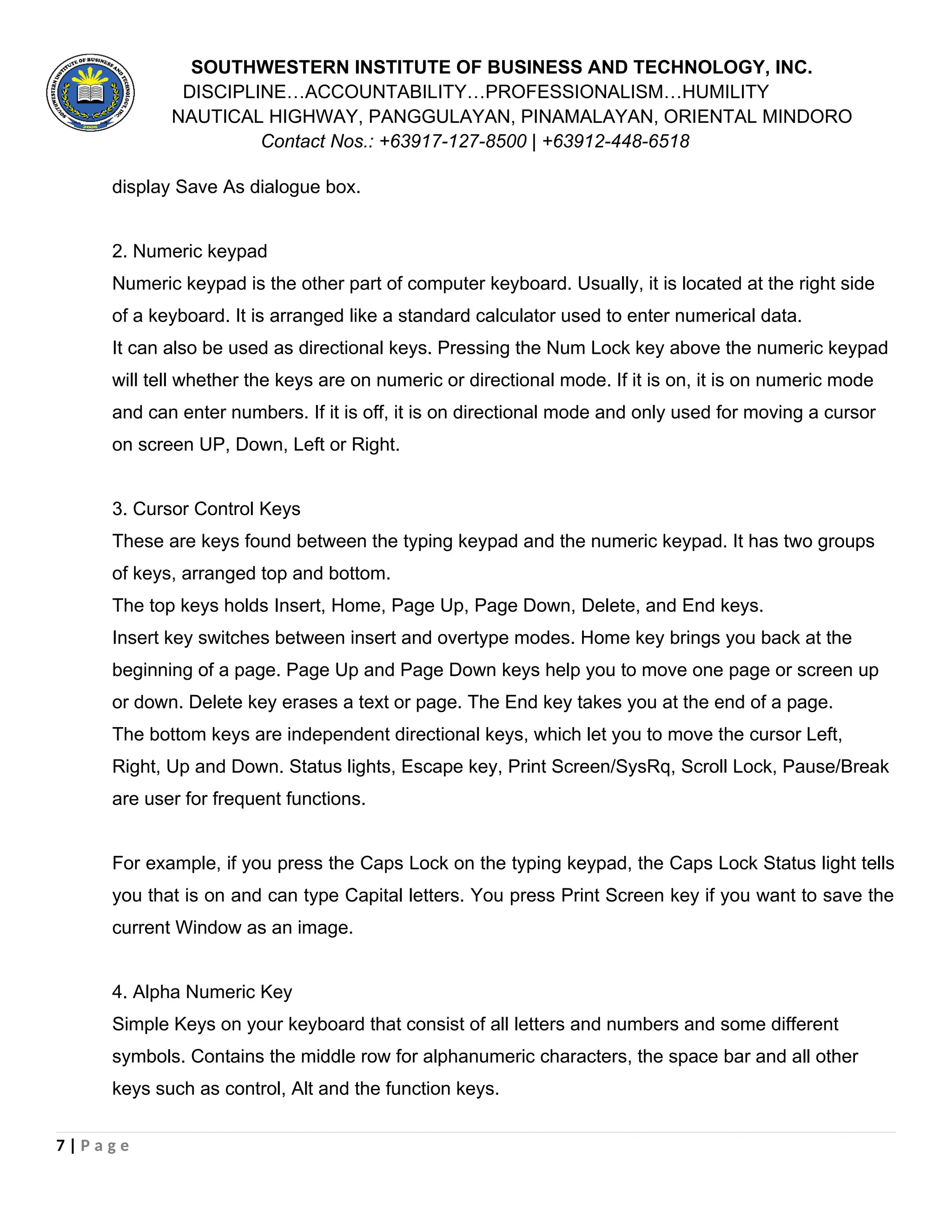 SOUTHWESTERN INSTITUTE OF BUSINESS AND TECHNOLOGY, INC.
DISCIPLINE…ACCOUNTABILITY…PROFESSIONALISM…HUMILITY
NAUTICAL HIGHWAY, PANGGULAYAN, PINAMALAYAN, ORIENTAL MINDORO
Contact Nos.: +63917-127-8500 | +63912-448-6518
display Save As dialogue box.
2. Numeric keypad
Numeric keypad is the other part of computer keyboard. Usually, it is located at the right side
of a keyboard. It is arranged like a standard calculator used to enter numerical data.
It can also be used as directional keys. Pressing the Num Lock key above the numeric keypad
will tell whether the keys are on numeric or directional mode. If it is on, it is on numeric mode
and can enter numbers. If it is off, it is on directional mode and only used for moving a cursor
on screen UP, Down, Left or Right.
3. Cursor Control Keys
These are keys found between the typing keypad and the numeric keypad. It has two groups
of keys, arranged top and bottom.
The top keys holds Insert, Home, Page Up, Page Down, Delete, and End keys.
Insert key switches between insert and overtype modes. Home key brings you back at the
beginning of a page. Page Up and Page Down keys help you to move one page or screen up
or down. Delete key erases a text or page. The End key takes you at the end of a page.
The bottom keys are independent directional keys, which let you to move the cursor Left,
Right, Up and Down. Status lights, Escape key, Print Screen/SysRq, Scroll Lock, Pause/Break
are user for frequent functions.
For example, if you press the Caps Lock on the typing keypad, the Caps Lock Status light tells
you that is on and can type Capital letters. You press Print Screen key if you want to save the
current Window as an image.
4. Alpha Numeric Key
Simple Keys on your keyboard that consist of all letters and numbers and some different
symbols. Contains the middle row for alphanumeric characters, the space bar and all other
keys such as control, Alt and the function keys.
7 | P a g e
 