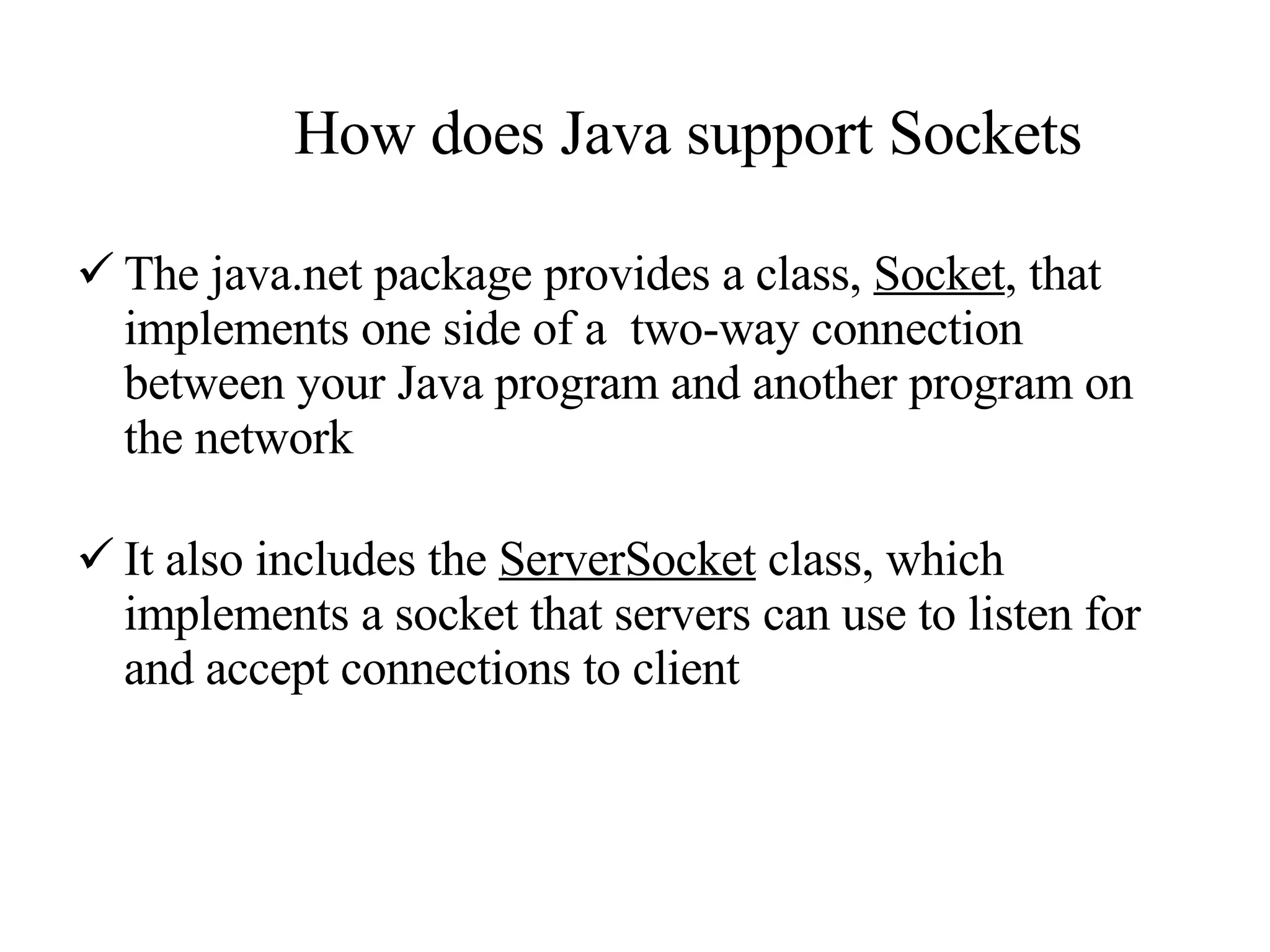 How does Java support Sockets The java.net package provides a class,  Socket , that implements one side of a  two-way connection between your Java program and another program on the network It also includes the  ServerSocket  class, which implements a socket that servers can use to listen for and accept connections to client 