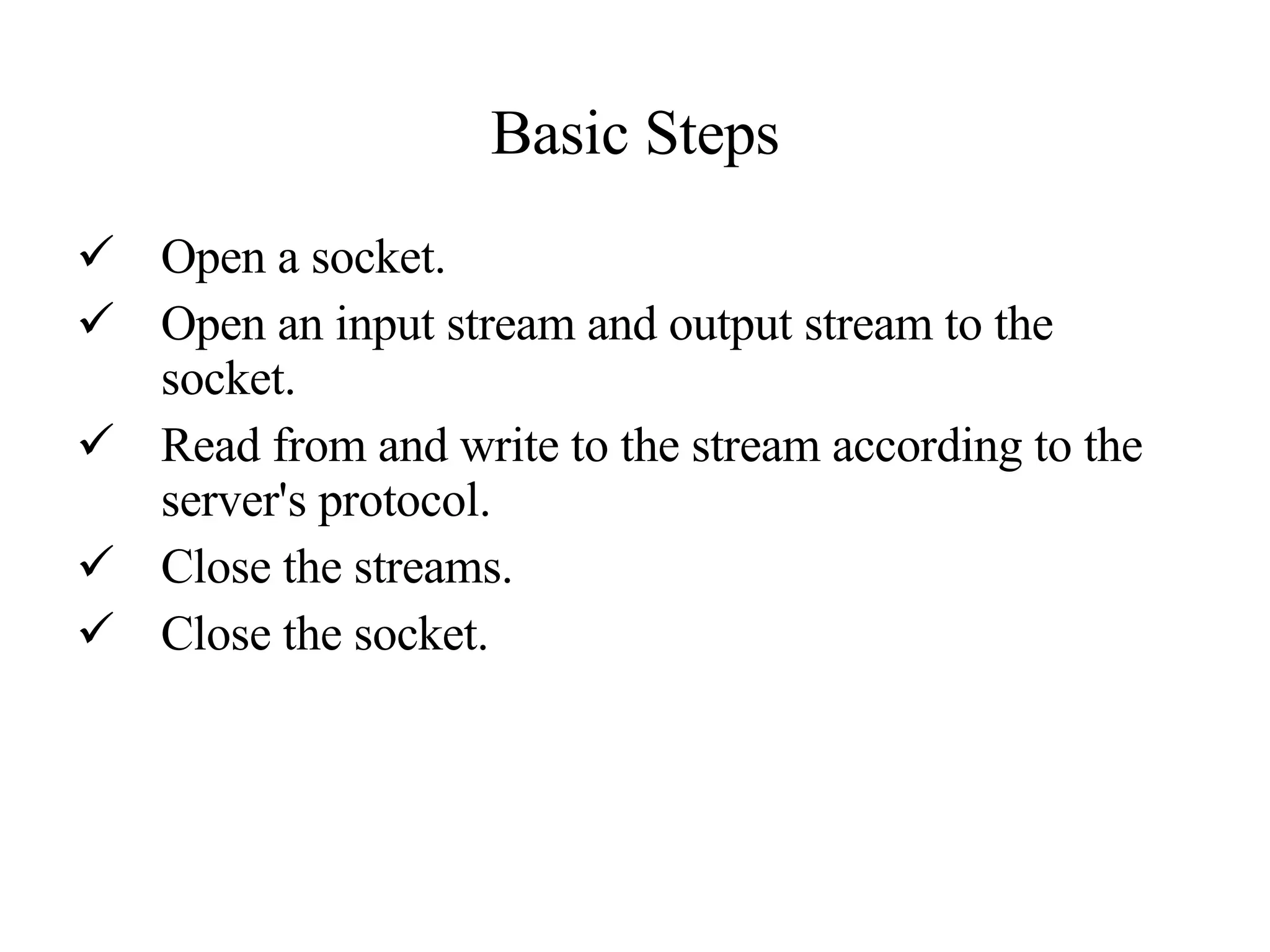 Basic Steps Open a socket.  Open an input stream and output stream to the socket.  Read from and write to the stream according to the server's protocol.  Close the streams.  Close the socket. 