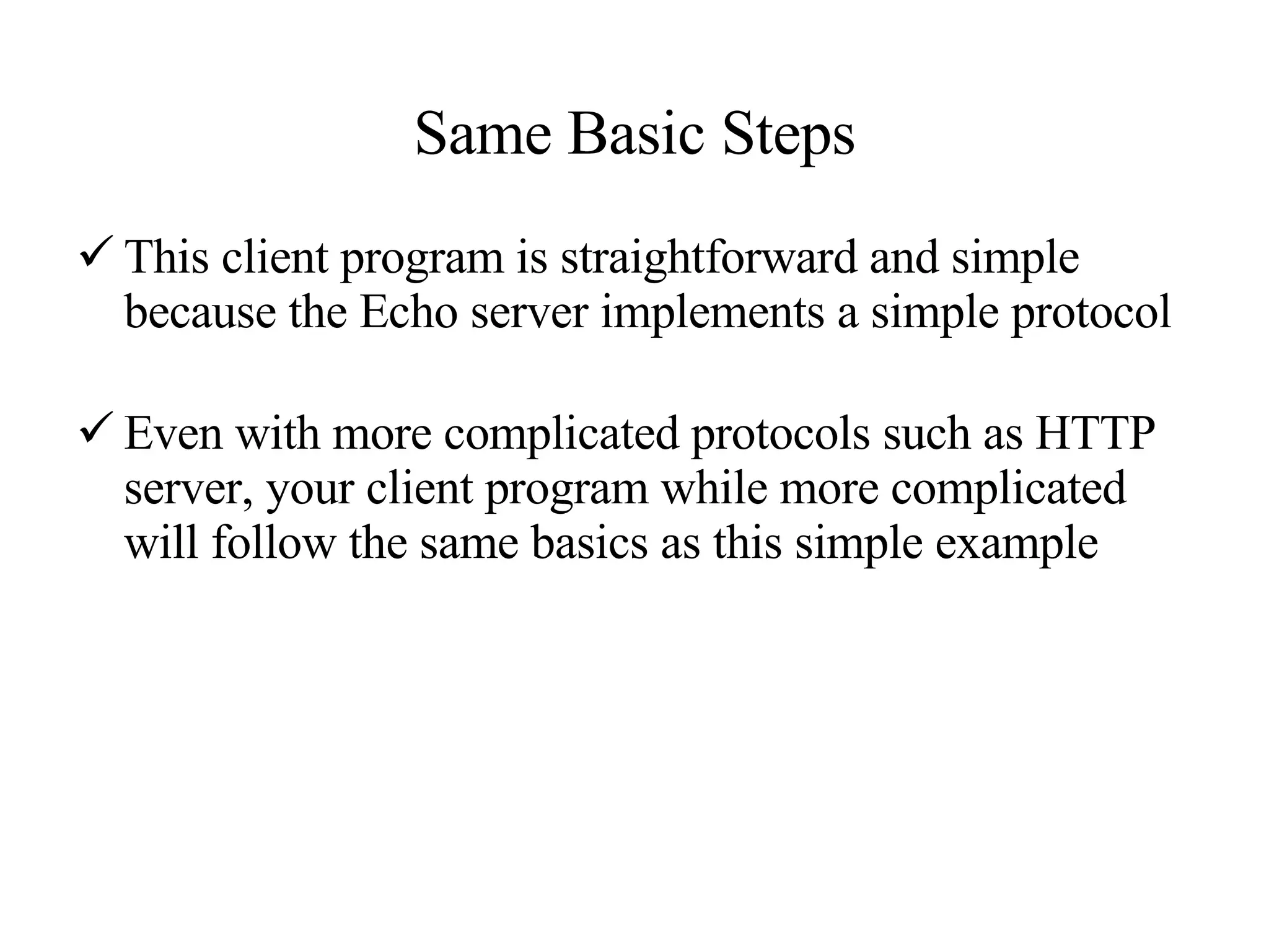 Same Basic Steps This client program is straightforward and simple because the Echo server implements a simple protocol Even with more complicated protocols such as HTTP server, your client program while more complicated will follow the same basics as this simple example 