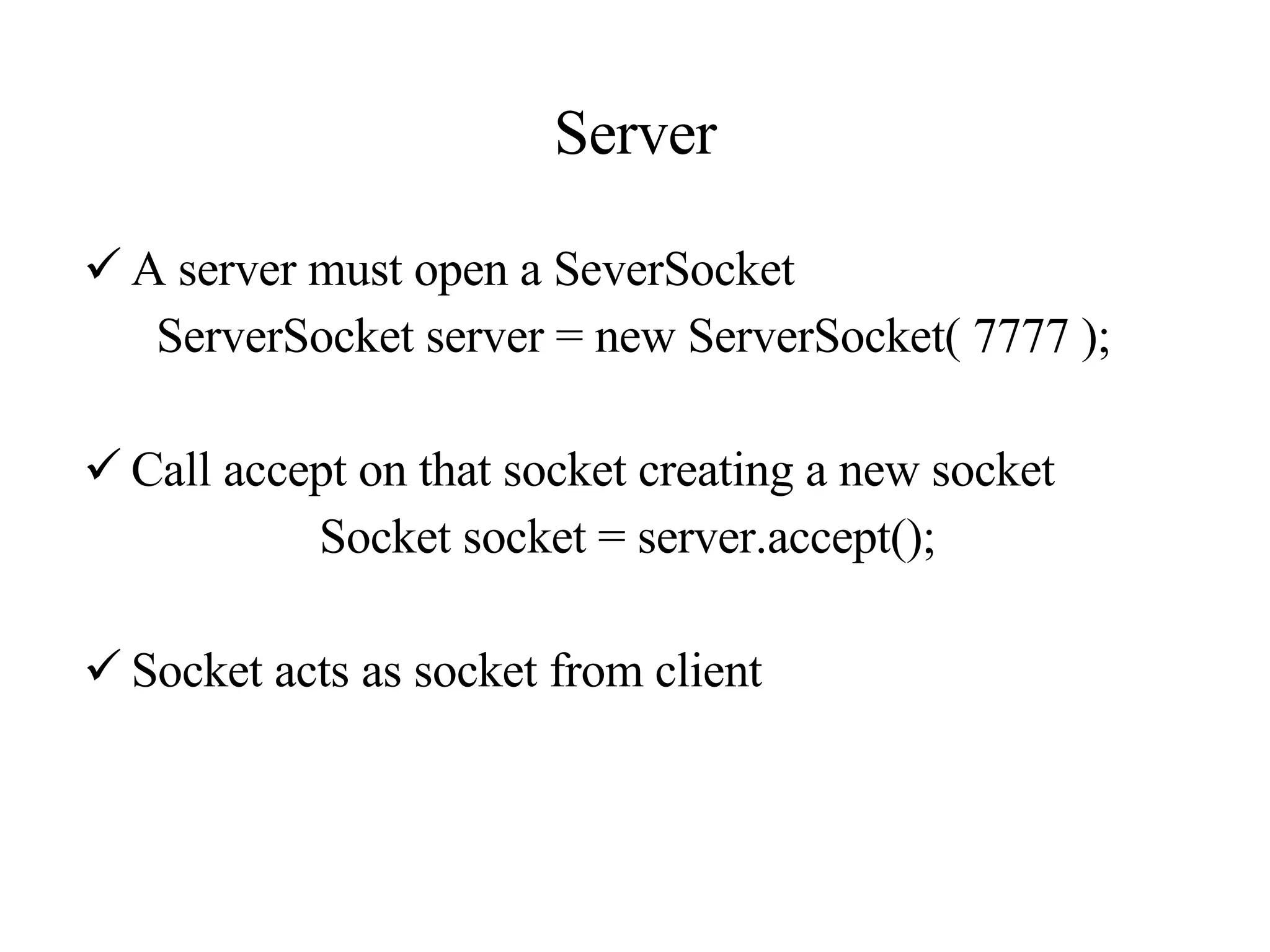 Server A server must open a SeverSocket ServerSocket server = new ServerSocket( 7777 );   Call accept on that socket creating a new socket Socket socket = server.accept();   Socket acts as socket from client 