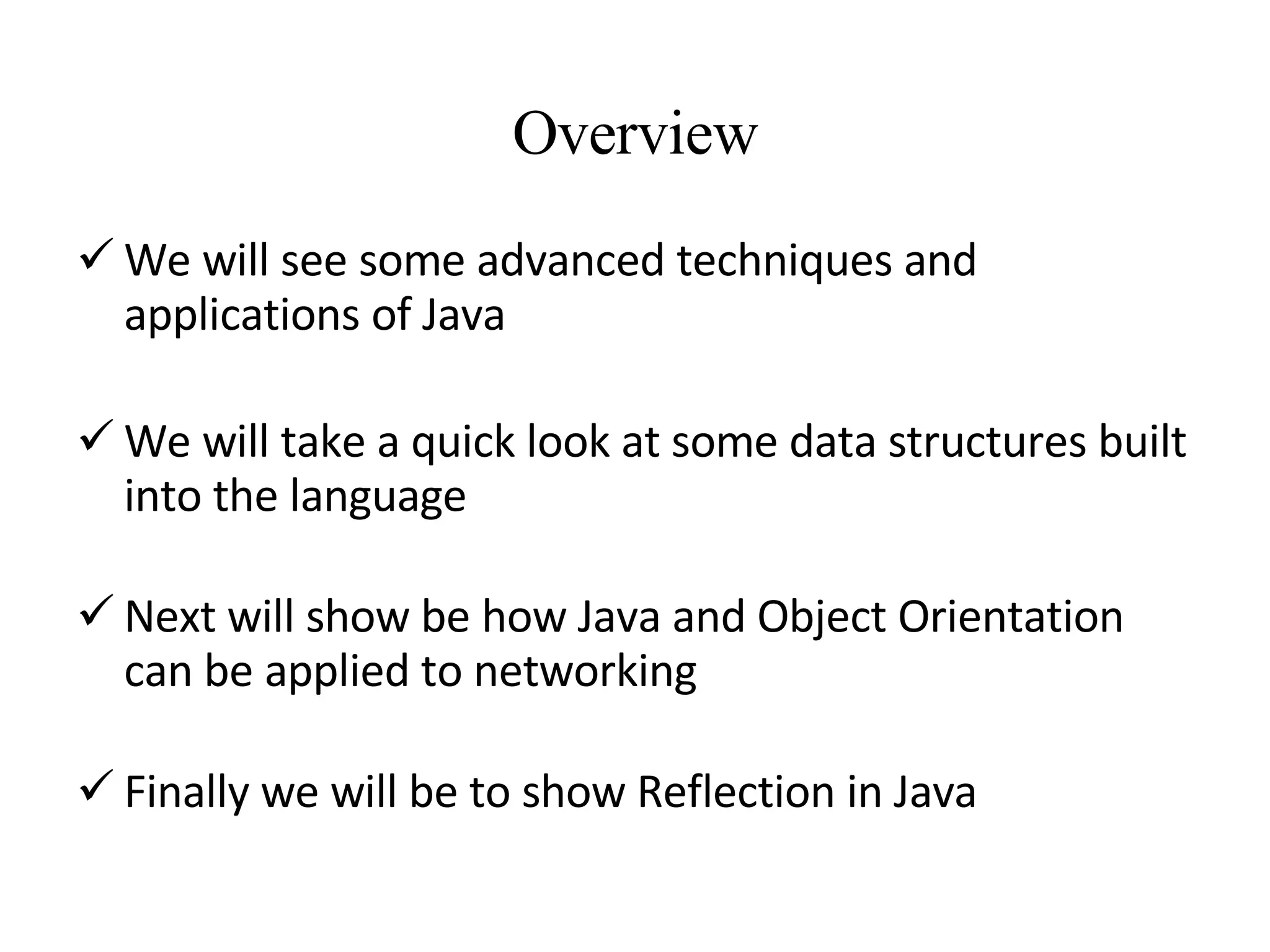 Overview We will see some advanced techniques and applications of Java We will take a quick look at some data structures built into the language Next will show be how Java and Object Orientation can be applied to networking Finally we will be to show Reflection in Java 