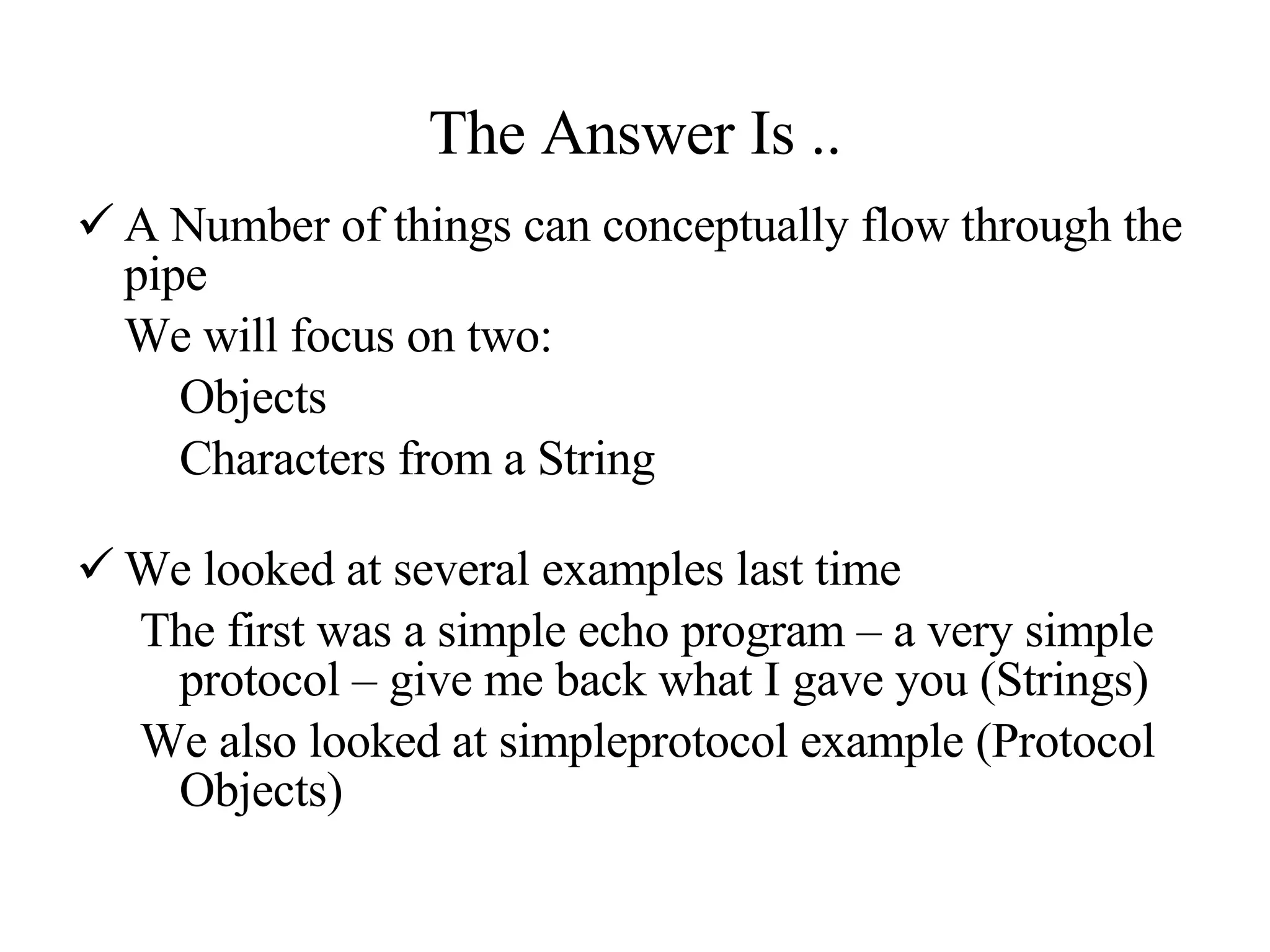 The Answer Is .. A Number of things can conceptually flow through the pipe We will focus on two: Objects  Characters from a String We looked at several examples last time The first was a simple echo program – a very simple protocol – give me back what I gave you (Strings) We also looked at simpleprotocol example (Protocol Objects) 