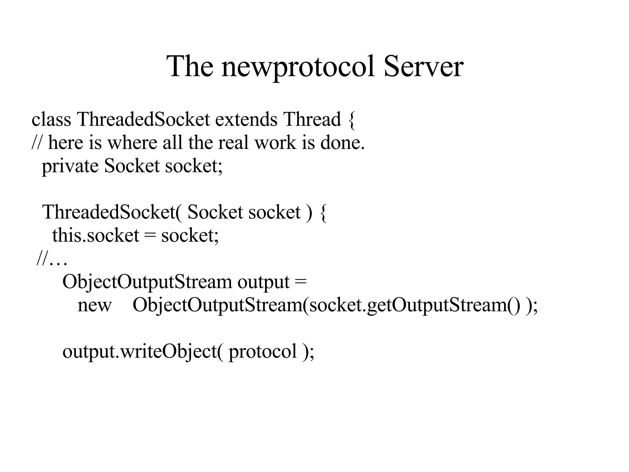 The newprotocol Server class ThreadedSocket extends Thread { // here is where all the real work is done. private Socket socket; ThreadedSocket( Socket socket ) { this.socket = socket; //…  ObjectOutputStream output =  new  ObjectOutputStream(socket.getOutputStream() ); output.writeObject( protocol );  