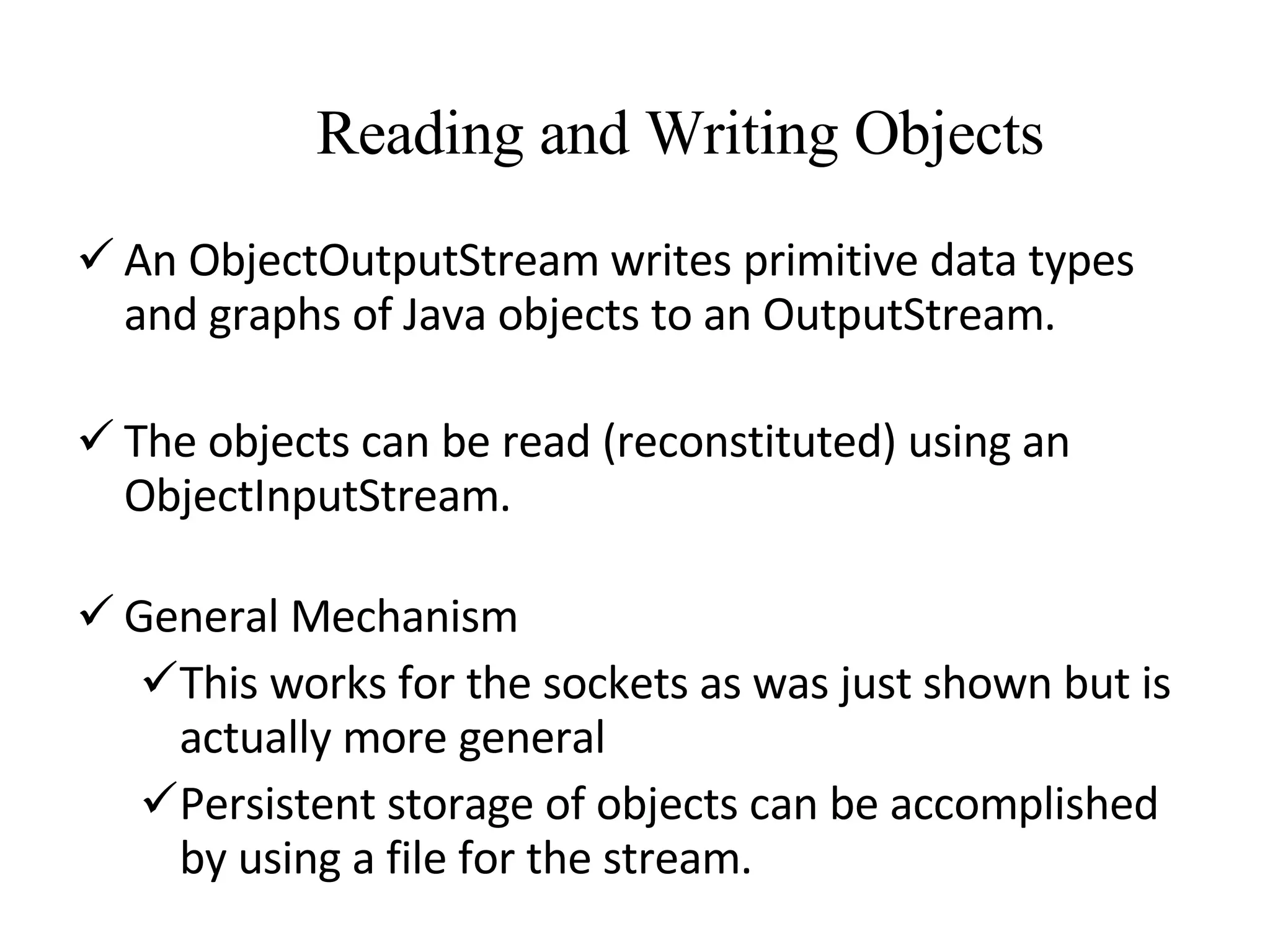 Reading and Writing Objects  An ObjectOutputStream writes primitive data types and graphs of Java objects to an OutputStream. The objects can be read (reconstituted) using an ObjectInputStream. General Mechanism This works for the sockets as was just shown but is actually more general Persistent storage of objects can be accomplished by using a file for the stream. 
