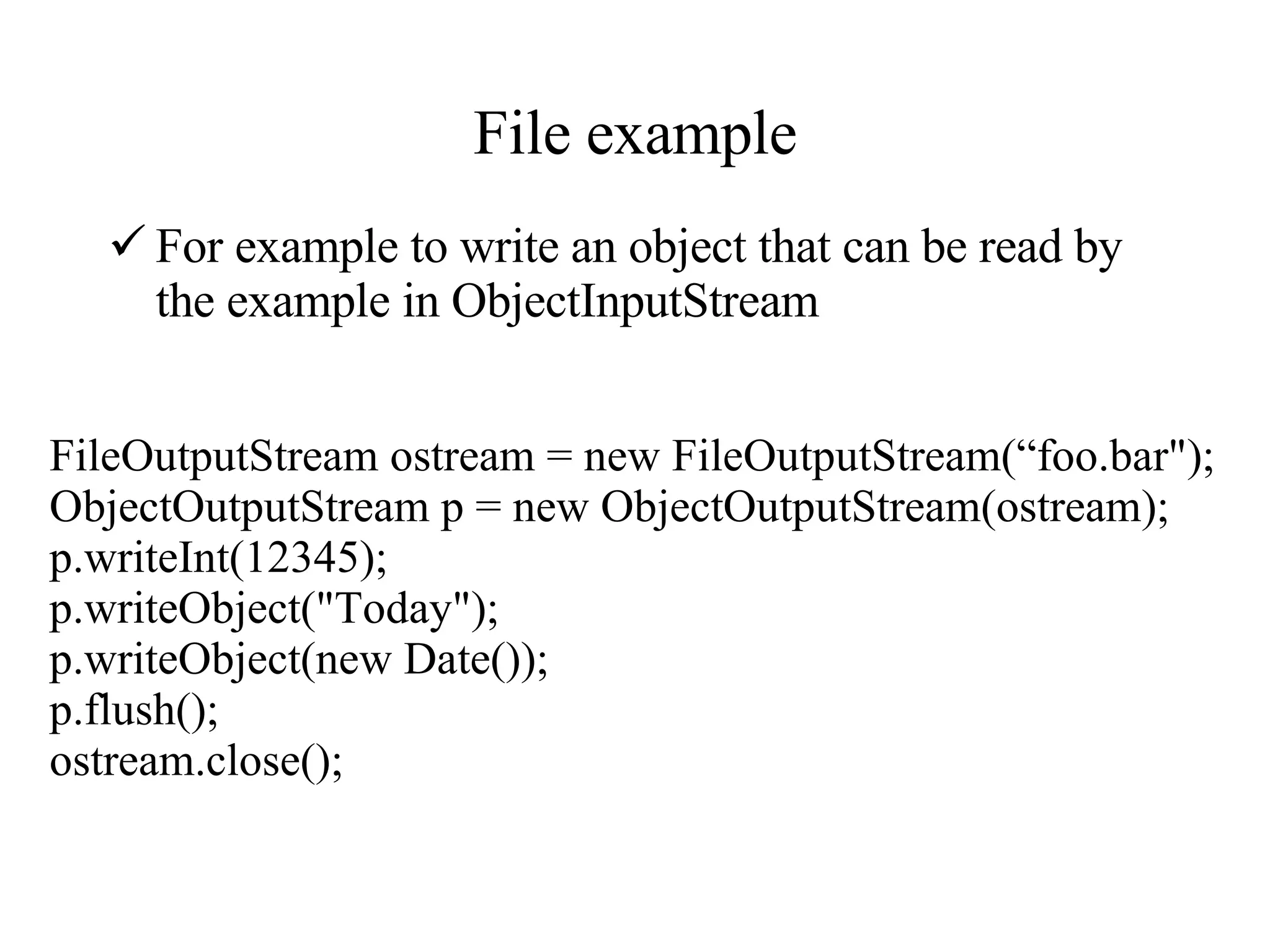 File example For example to write an object that can be read by the example in ObjectInputStream FileOutputStream ostream = new FileOutputStream(“foo.bar&quot;); ObjectOutputStream p = new ObjectOutputStream(ostream); p.writeInt(12345); p.writeObject(&quot;Today&quot;); p.writeObject(new Date()); p.flush(); ostream.close(); 