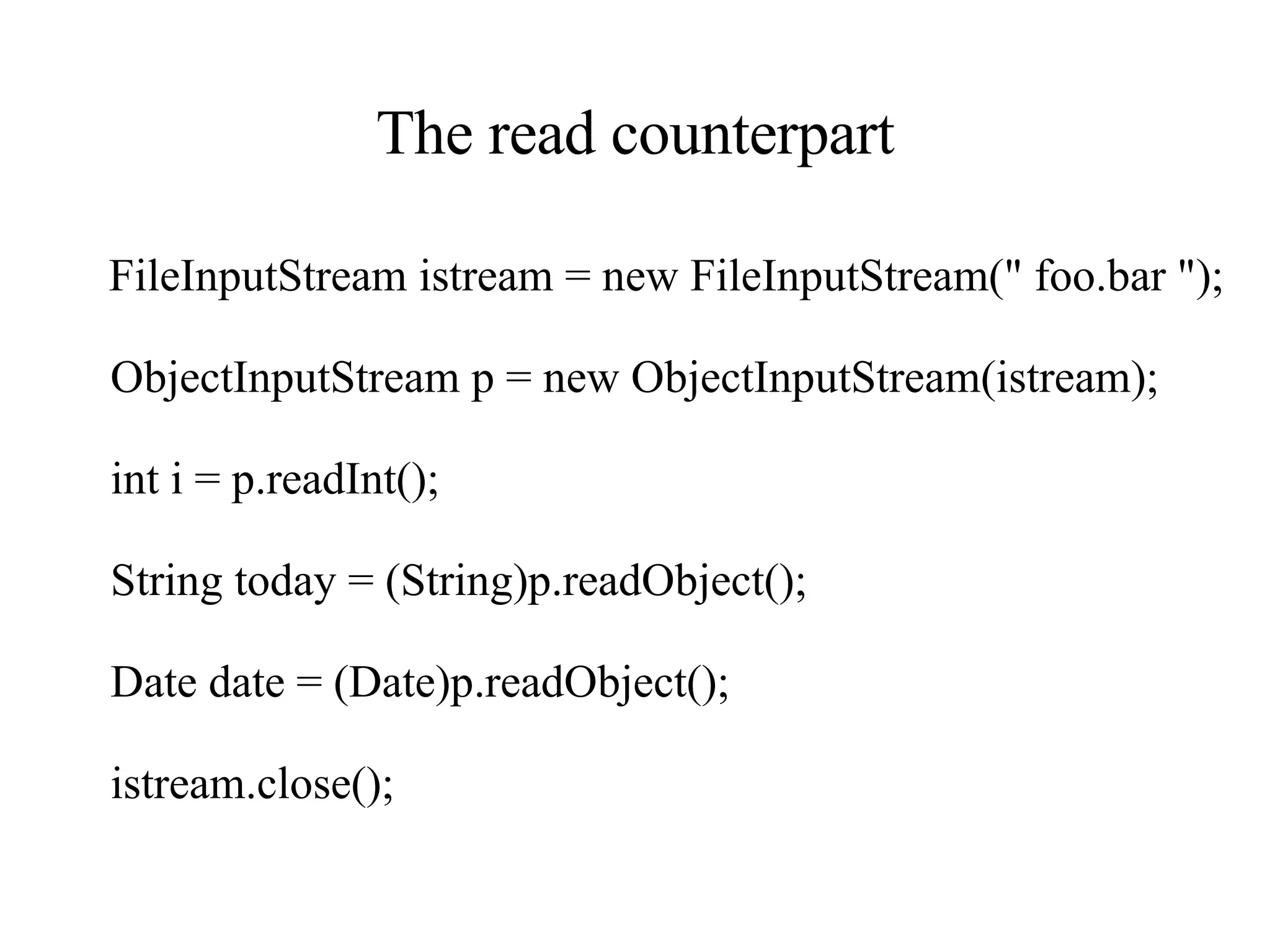 The read counterpart FileInputStream istream = new FileInputStream(&quot; foo.bar &quot;); ObjectInputStream p = new ObjectInputStream(istream); int i = p.readInt(); String today = (String)p.readObject(); Date date = (Date)p.readObject(); istream.close(); 
