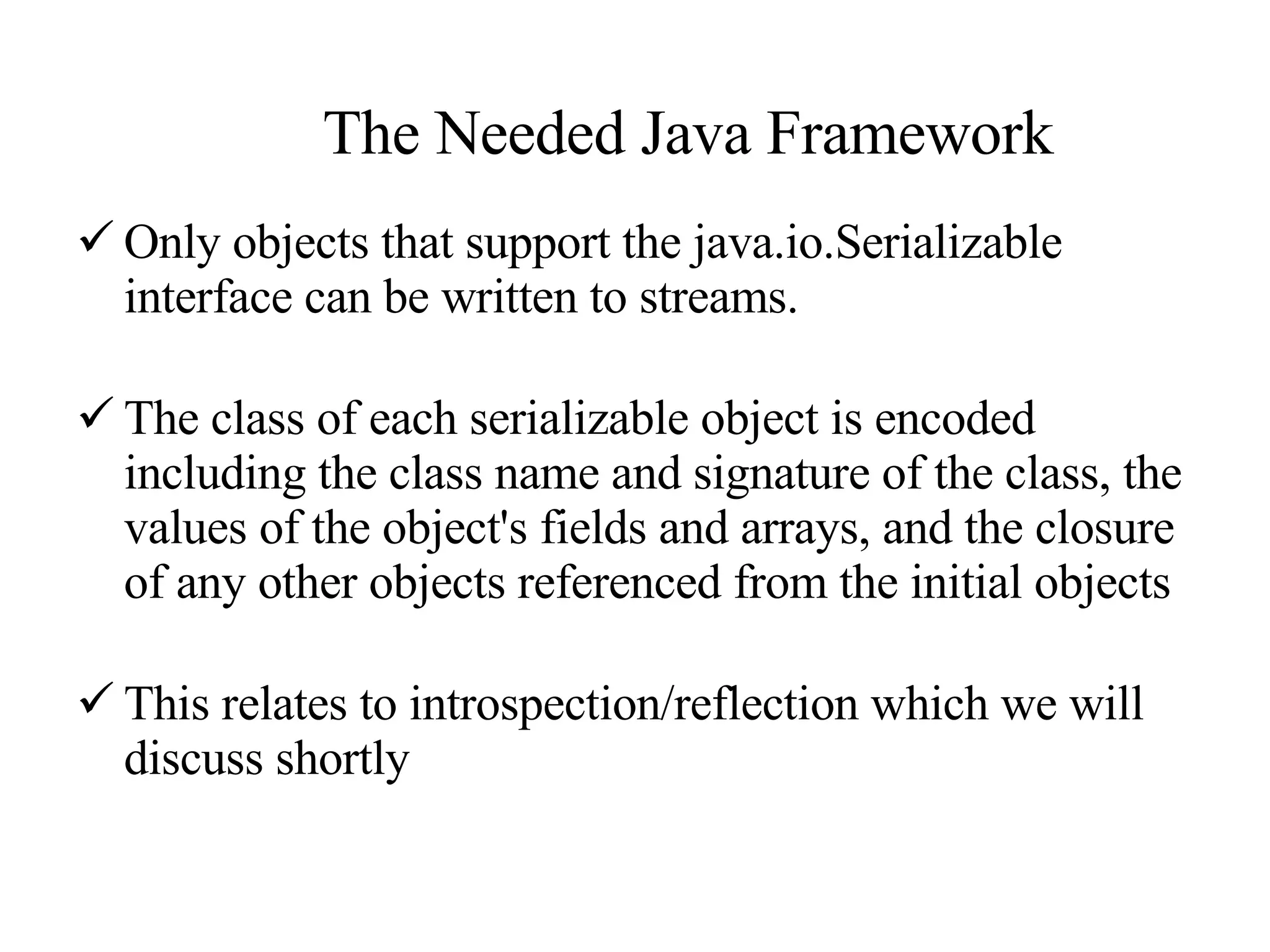 The Needed Java Framework Only objects that support the java.io.Serializable interface can be written to streams.   The class of each serializable object is encoded including the class name and signature of the class, the values of the object's fields and arrays, and the closure of any other objects referenced from the initial objects This relates to introspection/reflection which we will discuss shortly 