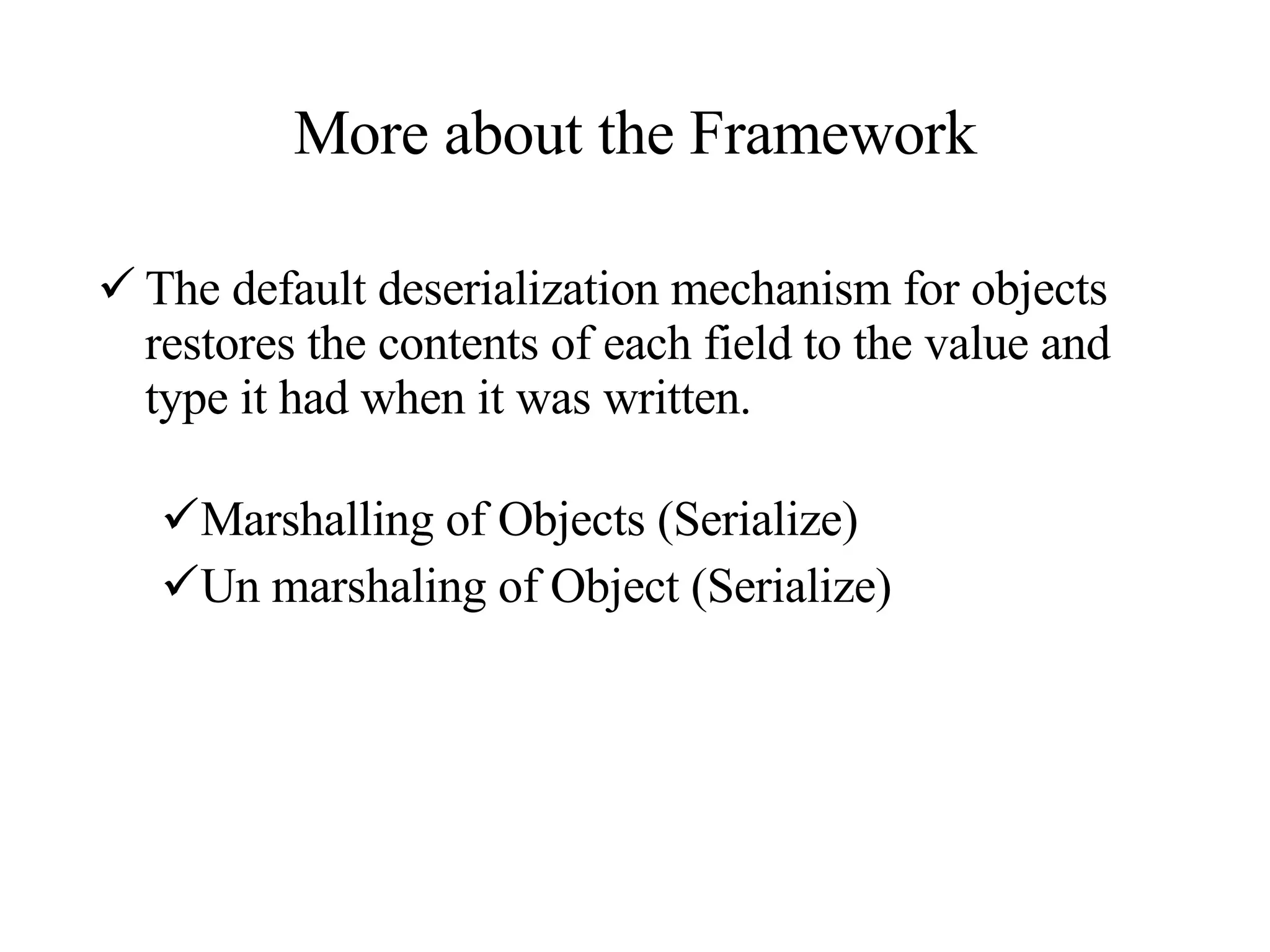 More about the Framework The default deserialization mechanism for objects restores the contents of each field to the value and type it had when it was written.  Marshalling of Objects (Serialize) Un marshaling of Object (Serialize) 