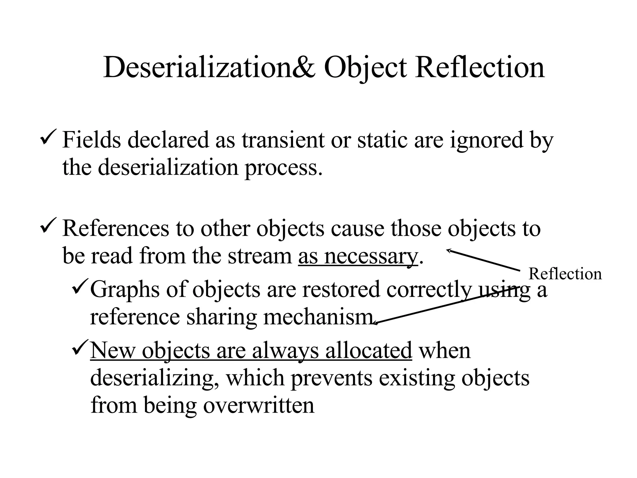 Deserialization& Object Reflection Fields declared as transient or static are ignored by the deserialization process.  References to other objects cause those objects to be read from the stream  as necessary .  Graphs of objects are restored correctly using a reference sharing mechanism.  New objects are always allocated  when deserializing, which prevents existing objects from being overwritten Reflection 
