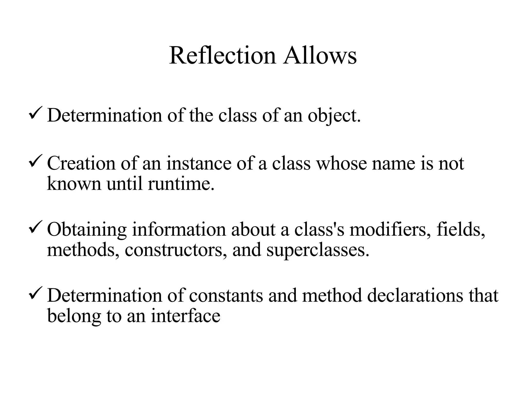 Reflection Allows Determination of the class of an object. Creation of an instance of a class whose name is not known until runtime.  Obtaining information about a class's modifiers, fields, methods, constructors, and superclasses. Determination of constants and method declarations that belong to an interface 