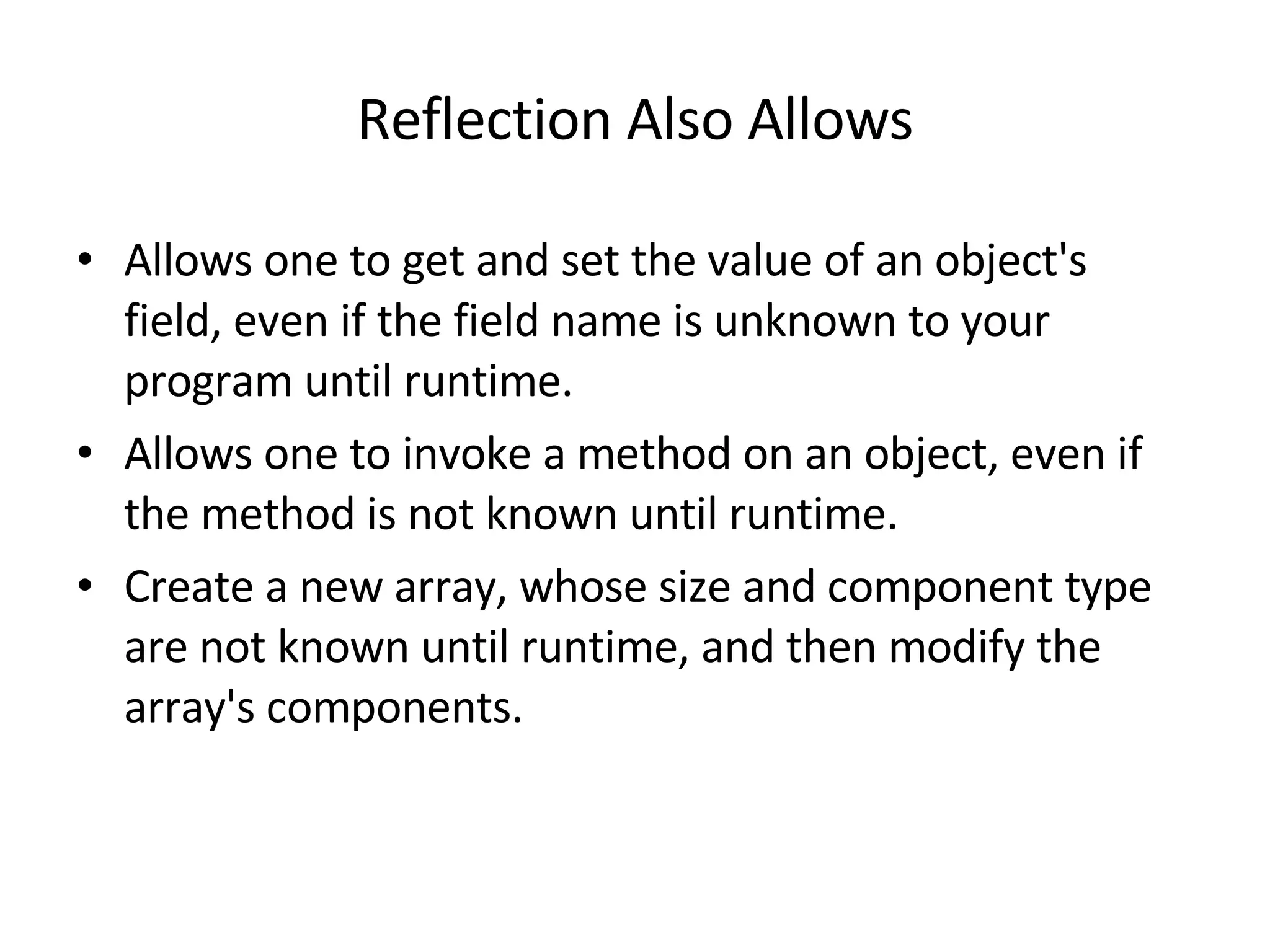 Reflection Also Allows Allows one to get and set the value of an object's field, even if the field name is unknown to your program until runtime.  Allows one to invoke a method on an object, even if the method is not known until runtime.  Create a new array, whose size and component type are not known until runtime, and then modify the array's components.  