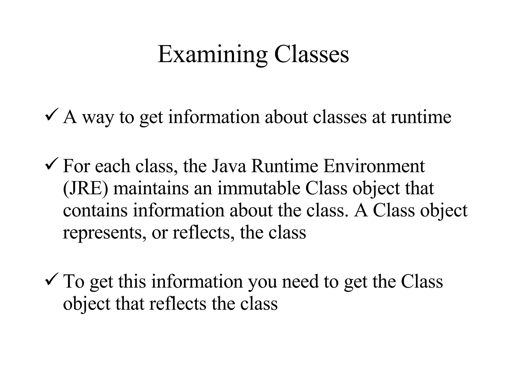 Examining Classes  A way to get information about classes at runtime For each class, the Java Runtime Environment (JRE) maintains an immutable Class object that contains information about the class. A Class object represents, or reflects, the class To get this information you need to get the Class object that reflects the class 