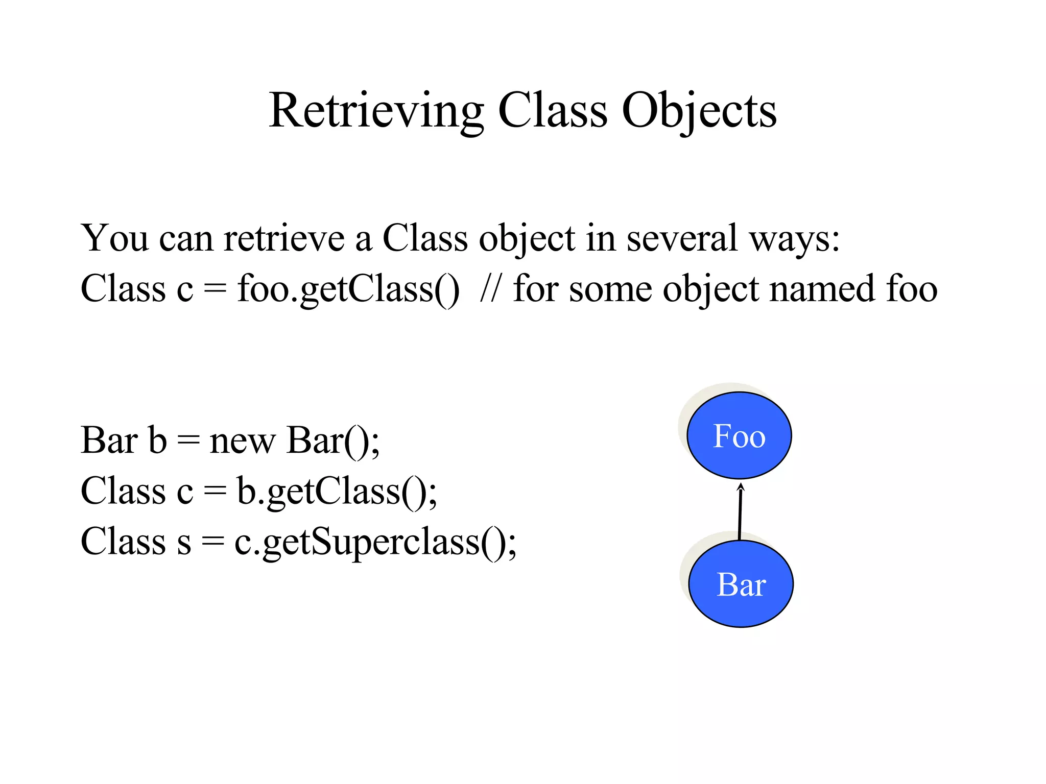 Retrieving Class Objects You can retrieve a Class object in several ways:  Class c = foo.getClass()  // for some object named foo Bar b = new Bar();  Class c = b.getClass();  Class s = c.getSuperclass(); Foo Bar 