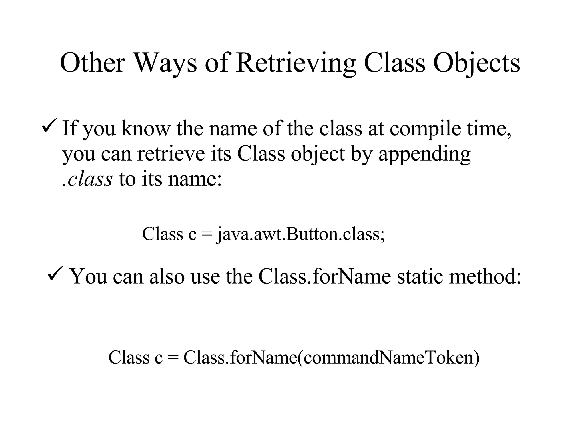 Other Ways of Retrieving Class Objects If you know the name of the class at compile time, you can retrieve its Class object by appending  .class  to its name:  Class c = java.awt.Button.class; You can also use the Class.forName static method: Class c = Class.forName(commandNameToken) 
