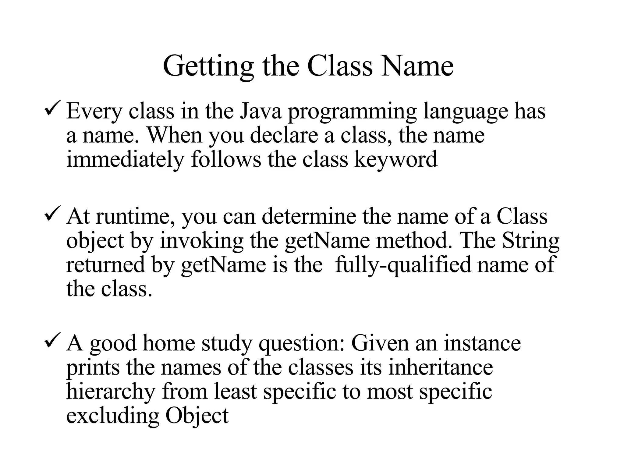 Getting the Class Name  Every class in the Java programming language has a name. When you declare a class, the name immediately follows the class keyword At runtime, you can determine the name of a Class object by invoking the getName method. The String returned by getName is the  fully-qualified name of the class. A good home study question: Given an instance prints the names of the classes its inheritance hierarchy from least specific to most specific excluding Object 