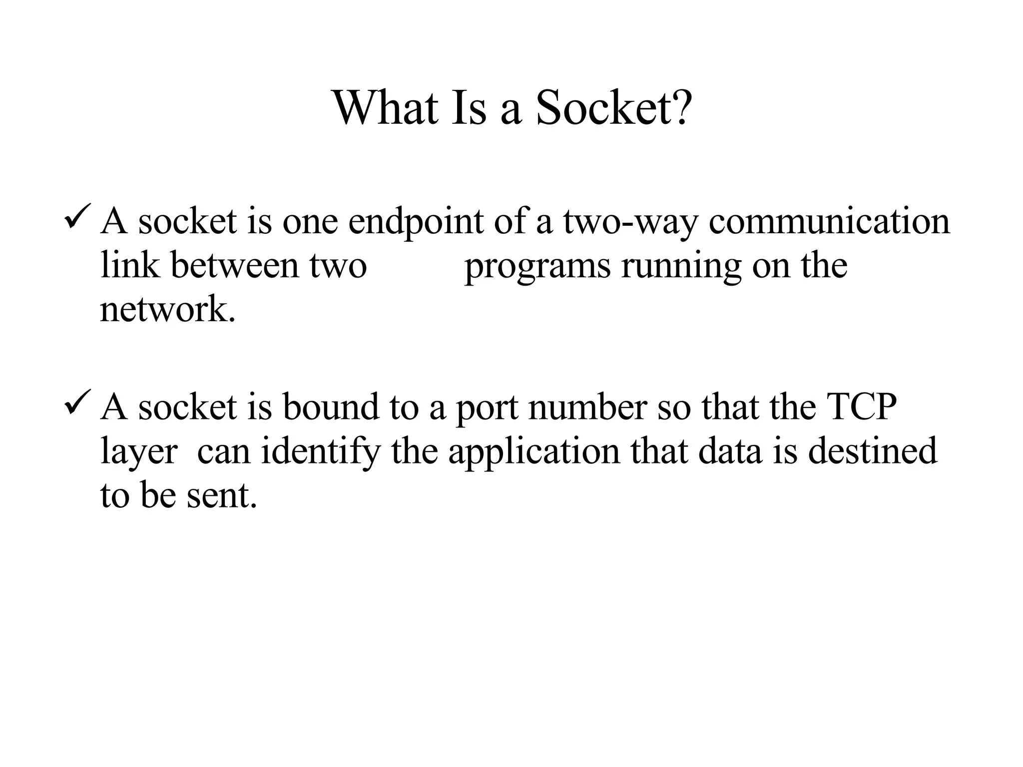 What Is a Socket? A socket is one endpoint of a two-way communication link between two  programs running on the network.  A socket is bound to a port number so that the TCP layer  can identify the application that data is destined to be sent. 