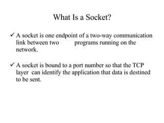 What Is a Socket? A socket is one endpoint of a two-way communication link between two  programs running on the network.  A socket is bound to a port number so that the TCP layer  can identify the application that data is destined to be sent. 