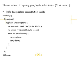 Some rules of Jquery plugin development (Continue...)


          Make default options accessible from outside
function($){

    $.fn.extend({

          myplugin: function(options) {

              var defaults = { speed: '500' ; color: '#ffff00'; }

              var options = $.extend(defaults, options);

              return this.each(function() {

                    var o = options;

                    alert(o.color);

              });

          }

    });

})(jQuery);
 