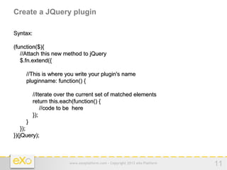 Create a JQuery plugin

Syntax:

(function($){
   //Attach this new method to jQuery
   $.fn.extend({

     //This is where you write your plugin's name
     pluginname: function() {

          //Iterate over the current set of matched elements
          return this.each(function() {
              //code to be here
          });
     }
    });
})(jQuery);



                        www.exoplatform.com - Copyright 2012 eXo Platform   11
 