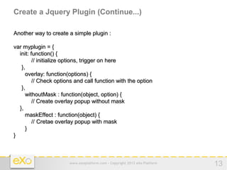 Create a Jquery Plugin (Continue...)

Another way to create a simple plugin :

var myplugin = {
  init: function() {
         // initialize options, trigger on here
   },
     overlay: function(options) {
         // Check options and call function with the option
   },
     withoutMask : function(object, option) {
         // Create overlay popup without mask
  },
     maskEffect : function(object) {
         // Cretae overlay popup with mask
     }
}



                       www.exoplatform.com - Copyright 2012 eXo Platform   13
 