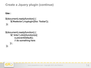 Create a Jquery plugin (continue)

Use :

$(document).ready(function() {
     $('#selector').myplugin({foo: 'foobar'});
 });


$(document).ready(function() {
      $(“.links”).click(function(e){
           e.preventDefault();
           // do something here
     }) ;
 });




                         www.exoplatform.com - Copyright 2012 eXo Platform   14
 