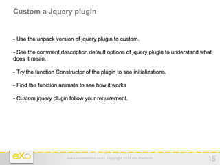 Custom a Jquery plugin


- Use the unpack version of jquery plugin to custom.

- See the comment description default options of jquery plugin to understand what
does it mean.

- Try the function Constructor of the plugin to see initializations.

- Find the function animate to see how it works

- Custom jquery plugin follow your requirement.




                        www.exoplatform.com - Copyright 2012 eXo Platform      15
 