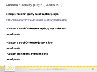 Custom a Jquery plugin (Continue...)

Example: Custom jquery scrollContent plugin:

http://swip.codylindley.com/scrollContentDemo.html


- Custom a scrollContent to simple jquery slideshow

demo by code



- Custom a scrollContent to jquery slider

demo by code

- Custom animations and transitions

demo by code



                    www.exoplatform.com - Copyright 2012 eXo Platform   16
 