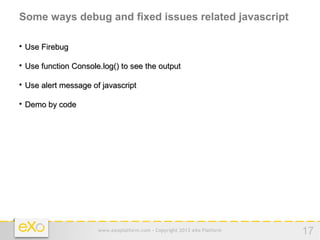 Some ways debug and fixed issues related javascript


    Use Firebug


    Use function Console.log() to see the output


    Use alert message of javascript


    Demo by code




                        www.exoplatform.com - Copyright 2012 eXo Platform   17
 